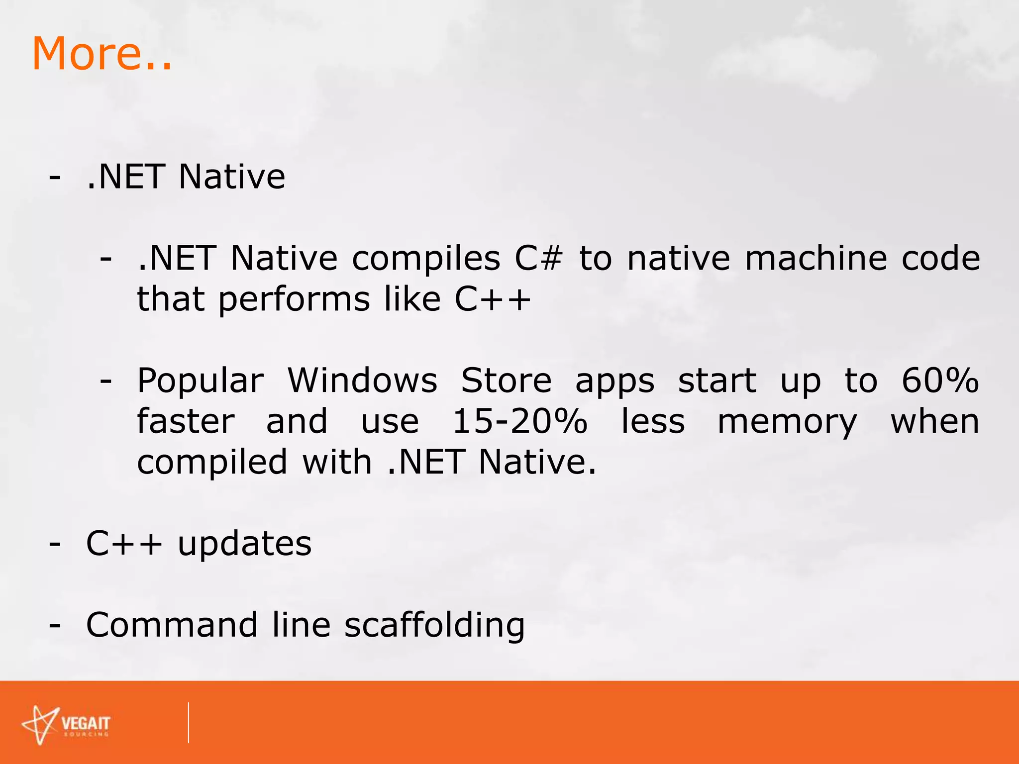More..
- .NET Native
- .NET Native compiles C# to native machine code
that performs like C++
- Popular Windows Store apps start up to 60%
faster and use 15-20% less memory when
compiled with .NET Native.
- C++ updates
- Command line scaffolding
 