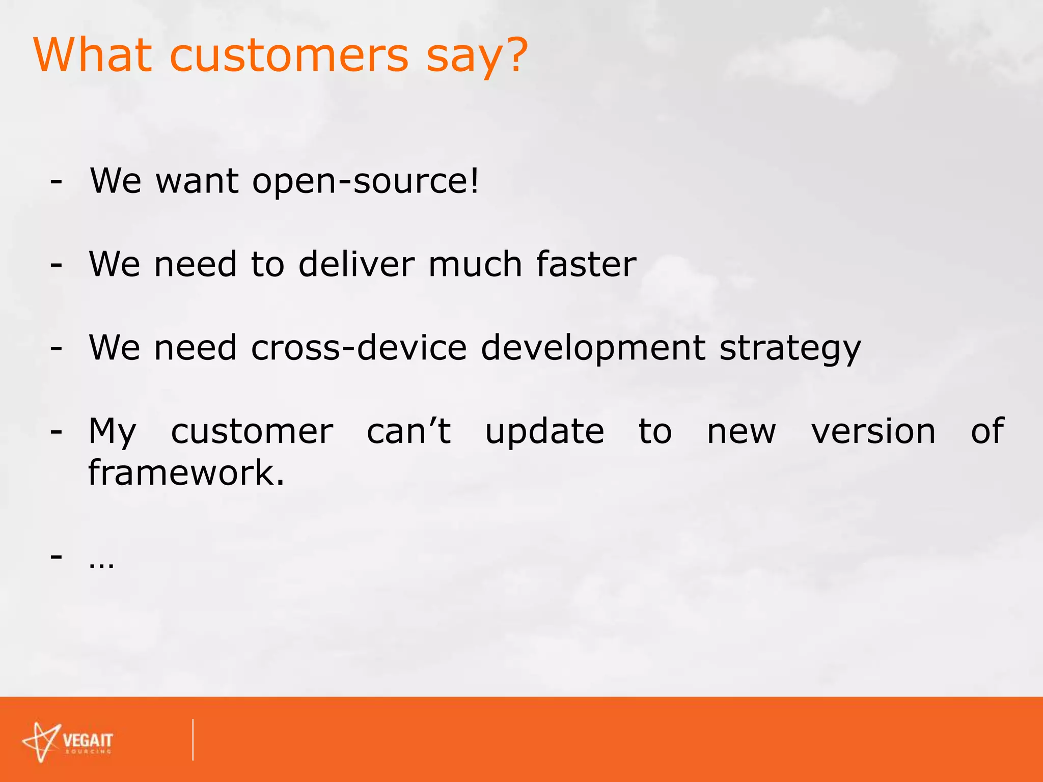 What customers say?
- We want open-source!
- We need to deliver much faster
- We need cross-device development strategy
- My customer can’t update to new version of
framework.
- …
 