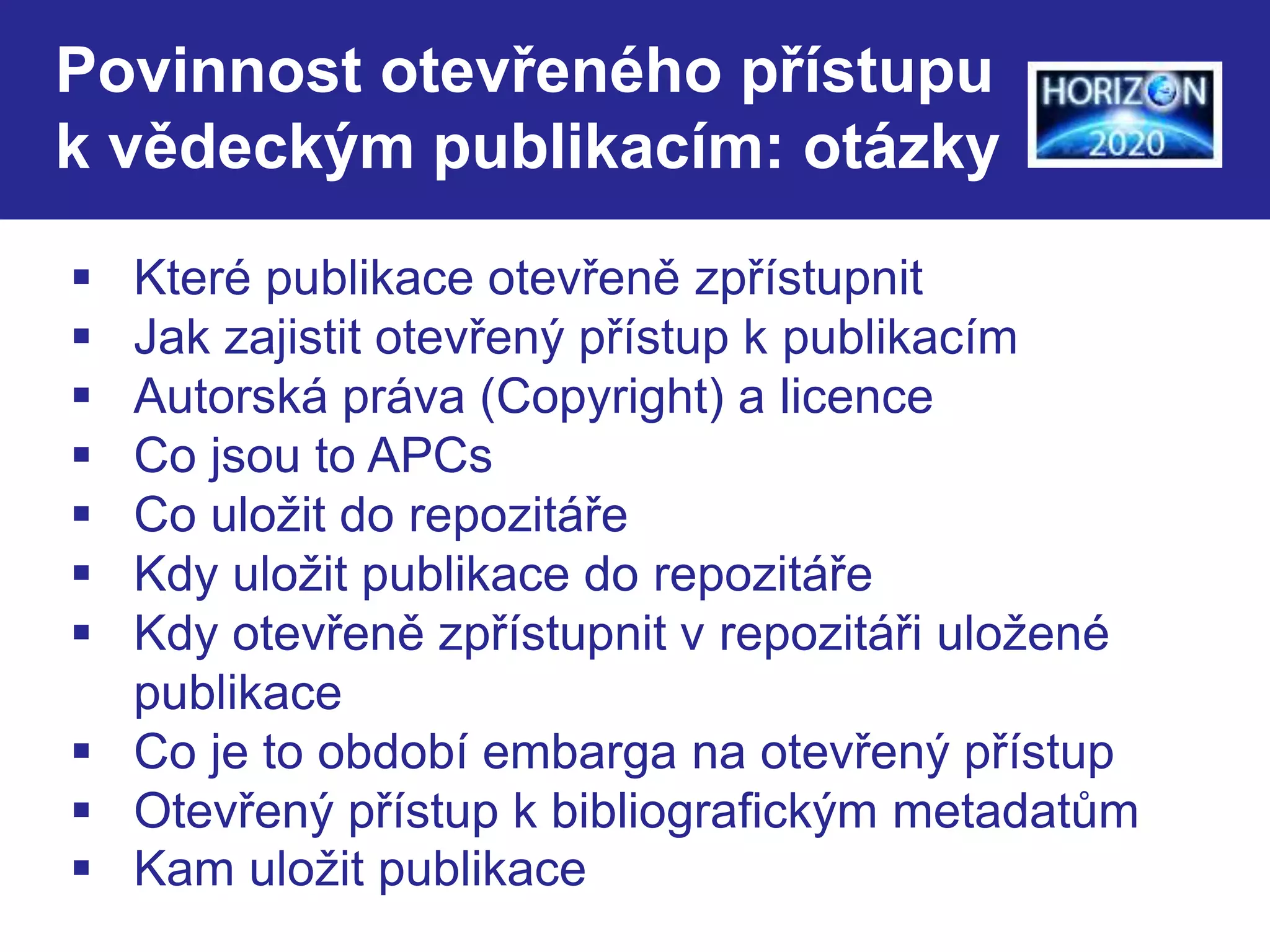 Povinnost otevřeného přístupu 
k vědeckým publikacím: otázky 
 Které publikace otevřeně zpřístupnit 
 Jak zajistit otevřený přístup k publikacím 
 Autorská práva (Copyright) a licence 
 Co jsou to APCs 
 Co uložit do repozitáře 
 Kdy uložit publikace do repozitáře 
 Kdy otevřeně zpřístupnit v repozitáři uložené 
publikace 
 Co je to období embarga na otevřený přístup 
 Otevřený přístup k bibliografickým metadatům 
 Kam uložit publikace 
 