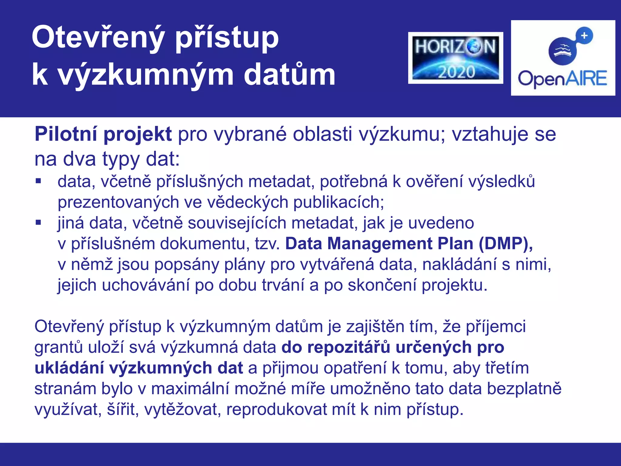 Otevřený přístup 
k výzkumným datům 
Pilotní projekt pro vybrané oblasti výzkumu; vztahuje se 
na dva typy dat: 
 data, včetně příslušných metadat, potřebná k ověření výsledků 
prezentovaných ve vědeckých publikacích; 
 jiná data, včetně souvisejících metadat, jak je uvedeno 
v příslušném dokumentu, tzv. Data Management Plan (DMP), 
v němž jsou popsány plány pro vytvářená data, nakládání s nimi, 
jejich uchovávání po dobu trvání a po skončení projektu. 
Otevřený přístup k výzkumným datům je zajištěn tím, že příjemci 
grantů uloží svá výzkumná data do repozitářů určených pro 
ukládání výzkumných dat a přijmou opatření k tomu, aby třetím 
stranám bylo v maximální možné míře umožněno tato data bezplatně 
využívat, šířit, vytěžovat, reprodukovat mít k nim přístup. 
 