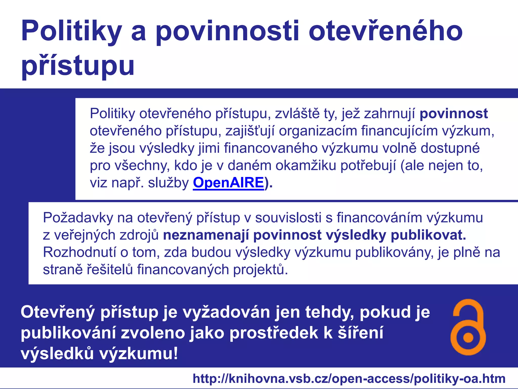 Politiky a povinnosti otevřeného 
přístupu 
Politiky otevřeného přístupu, zvláště ty, jež zahrnují povinnost 
otevřeného přístupu, zajišťují organizacím financujícím výzkum, 
že jsou výsledky jimi financovaného výzkumu volně dostupné 
pro všechny, kdo je v daném okamžiku potřebují (ale nejen to, 
viz např. služby OpenAIRE). 
Požadavky na otevřený přístup v souvislosti s financováním výzkumu 
z veřejných zdrojů neznamenají povinnost výsledky publikovat. 
Rozhodnutí o tom, zda budou výsledky výzkumu publikovány, je plně na 
straně řešitelů financovaných projektů. 
Otevřený přístup je vyžadován jen tehdy, pokud je 
publikování zvoleno jako prostředek k šíření 
výsledků výzkumu! 
http://knihovna.vsb.cz/open-access/politiky-oa.htm 
 