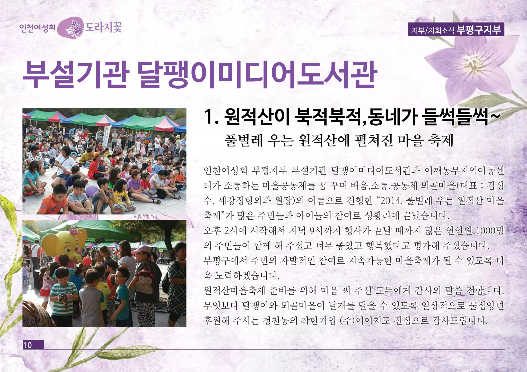 지부/지회소식 부평구지부 
부부설설기기관관 달달팽팽이이미미디디어어도도서서관관 
10 
11.. 원원적적산산이이 북북적적북북적적,,동동네네가가 들들썩썩들들썩썩~~ 
풀풀벌벌레레 우우는는 원원적적산산에에 펼펼쳐쳐진진 마마을을 축축제제 
인인천천여여성성회회 부부평평지지부부 부부설설기기관관 달달팽팽이이미미디디어어도도서서관관과과 어어깨깨동동무무지지역역아아동동센센 
터터가가 소소통통하하는는 마마을을공공동동체체를를 꿈꿈 꾸꾸며며 배배움움,,소소통통,,공공동동체체 뫼뫼골골마마을을((대대표표 ;; 김김성성 
수수.. 세세강강정정형형외외과과 원원장장))의의 이이름름으으로로 진진행행한한 ““22001144.. 풀풀벌벌레레 우우는는 원원적적산산 마마을을 
축축제제””가가 많많은은 주주민민들들과과 아아이이들들의의 참참여여로로 성성황황리리에에 끝끝났났습습니니다다.. 
오오후후 22시시에에 시시작작해해서서 저저녁녁 99시시까까지지 행행사사가가 끝끝날날 때때까까지지 많많은은 연연인인원원 11000000명명 
의의 주주민민들들이이 함함께께 해해 주주셨셨고고 너너무무 좋좋았았고고 행행복복했했다다고고 평평가가해해 주주셨셨습습니니다다.. 
부부평평구구에에서서 주주민민의의 자자발발적적인인 참참여여로로 지지속속가가능능한한 마마을을축축제제가가 될될 수수 있있도도록록 더더 
욱욱 노노력력하하겠겠습습니니다다.. 
원원적적산산마마을을축축제제 준준비비를를 위위해해 마마음음 써써 주주신신 모모두두에에게게 감감사사의의 말말씀씀 전전합합니니다다.. 
무무엇엇보보다다 달달팽팽이이와와 뫼뫼골골마마을을이이 날날개개를를 달달을을 수수 있있도도록록 일일상상적적으으로로 물물심심양양면면 
후후원원해해 주주시시는는 청청천천동동의의 착착한한기기업업 ((주주))에에이이치치도도 진진심심으으로로 감감사사드드립립니니다다.. 
 