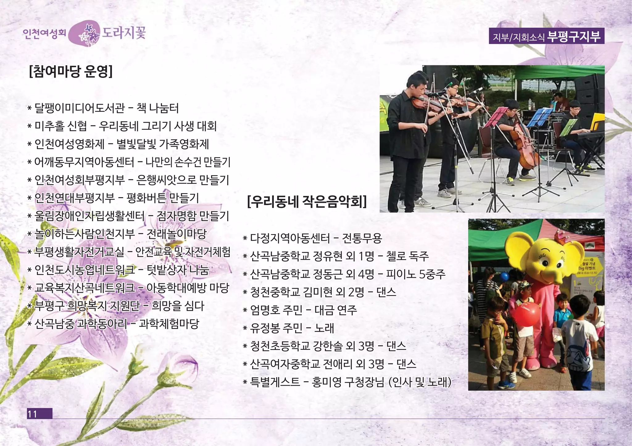 [[참참여여마마당당 운운영영]] 
** 달달팽팽이이미미디디어어도도서서관관 -- 책책 나나눔눔터터 
** 미미추추홀홀 신신협협 -- 우우리리동동네네 그그리리기기 사사생생 대대회회 
** 인인천천여여성성영영화화제제 -- 별별빛빛달달빛빛 가가족족영영화화제제 
** 어어깨깨동동무무지지역역아아동동센센터터 -- 나나만만의의 손손수수건건 만만들들기기 
** 인인천천여여성성회회부부평평지지부부 -- 은은행행씨씨앗앗으으로로 만만들들기기 
** 인인천천연연대대부부평평지지부부 -- 평평화화버버튼튼 만만들들기기 
** 울울림림장장애애인인자자립립생생활활센센터터 -- 점점자자명명함함 만만들들기기 
** 놀놀이이하하는는사사람람인인천천지지부부 -- 전전래래놀놀이이마마당당 
** 부부평평생생활활자자전전거거교교실실 -- 안안전전교교육육 및및 자자전전거거체체험험 
** 인인천천도도시시농농업업네네트트워워크크 -- 텃텃밭밭상상자자 나나눔눔 
** 교교육육복복지지산산곡곡네네트트워워크크 -- 아아동동학학대대예예방방 마마당당 
** 부부평평구구 희희망망복복지지 지지원원단단 -- 희희망망을을 심심다다 
** 산산곡곡남남중중 과과학학동동아아리리 -- 과과학학체체험험마마당당 
[[우우리리동동네네 작작은은음음악악회회]] 
** 다다정정지지역역아아동동센센터터 -- 전전통통무무용용 
** 산산곡곡남남중중학학교교 정정유유현현 외외 11명명 -- 첼첼로로 독독주주 
** 산산곡곡남남중중학학교교 정정동동근근 외외 44명명 -- 피피이이노노 55중중주주 
** 청청천천중중학학교교 김김미미현현 외외 22명명 -- 댄댄스스 
** 엄엄명명호호 주주민민 -- 대대금금 연연주주 
** 유유정정봉봉 주주민민 -- 노노래래 
** 청청천천초초등등학학교교 강강한한솔솔 외외 33명명 -- 댄댄스스 
** 산산곡곡여여자자중중학학교교 전전애애리리 외외 33명명 -- 댄댄스스 
** 특특별별게게스스트트 -- 홍홍미미영영 구구청청장장님님 ((인인사사 및및 노노래래)) 
11 
지부/지회소식 부평구지부 
 