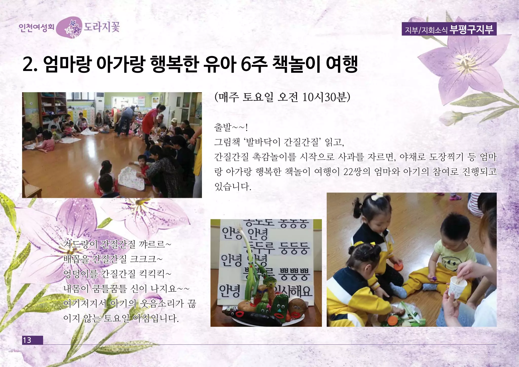 13 
지부/지회소식 부평구지부 
2. 엄마랑 아가랑 행행복복한한 유유아아 66주주 책책놀놀이이 여여행행 
((매매주주 토토요요일일 오오전전 1100시시3300분분)) 
출출발발~~~~!! 
그그림림책책 ‘‘발발바바닥닥이이 간간질질간간질질’’ 읽읽고고,, 
간간질질간간질질 촉촉감감놀놀이이를를 시시작작으으로로 사사과과를를 자자르르면면,, 야야채채로로 도도장장찍찍기기 등등 엄엄마마 
랑랑 아아가가랑랑 행행복복한한 책책놀놀이이 여여행행이이 2222쌍쌍의의 엄엄마마와와 아아기기의의 참참여여로로 진진행행되되고고 
있있습습니니다다.. 
겨겨드드랑랑이이 간간질질간간질질 꺄꺄르르르르~~ 
배배꼽꼽을을 간간질질간간질질 크크크크크크~~ 
엉엉덩덩이이를를 간간질질간간질질 킥킥킥킥킥킥~~ 
내내몸몸이이 쿰쿰틀틀꿈꿈틀틀 신신이이 나나지지요요~~~~ 
여여기기저저기기서서 아아기기의의 웃웃음음소소리리가가 끊끊 
이이지지 않않는는 토토요요일일 아아침침입입니니다다.. 
 