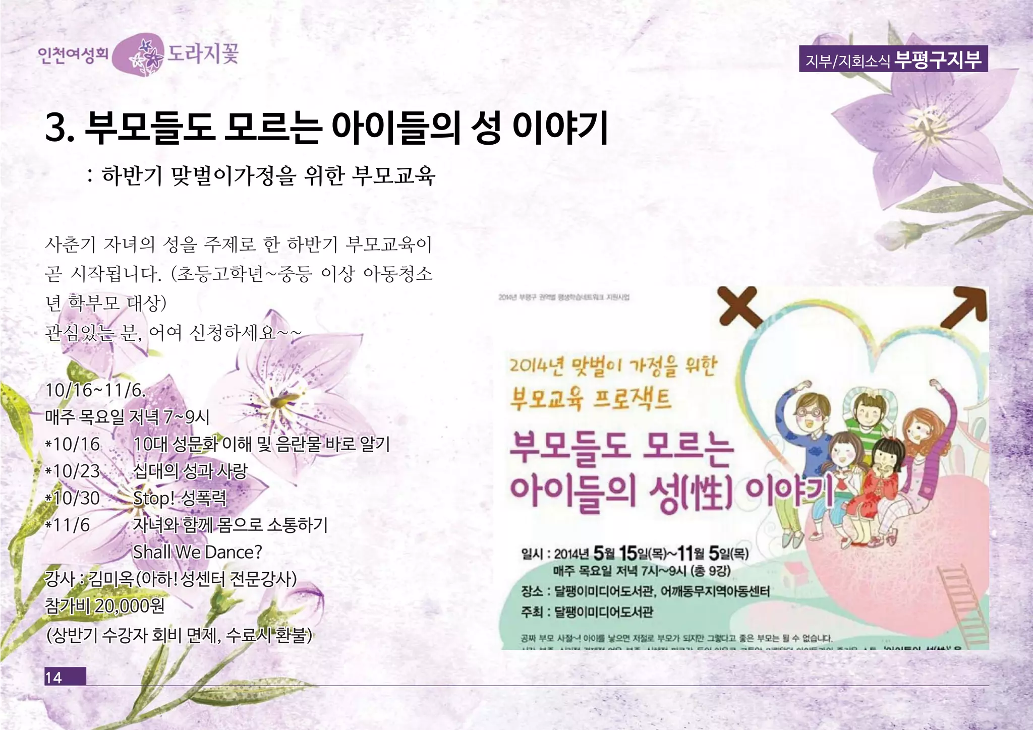 14 
지부/지회소식 부평구지부 
3. 부부모모들들도도 모모르르는는 아아이이들들의의 성성 이이야야기기 
:: 하하반반기기 맞맞벌벌이이가가정정을을 위위한한 부부모모교교육육 
사사춘춘기기 자자녀녀의의 성성을을 주주제제로로 한한 하하반반기기 부부모모교교육육이이 
곧곧 시시작작됩됩니니다다.. ((초초등등고고학학년년~~중중등등 이이상상 아아동동청청소소 
년년 학학부부모모 대대상상)) 
관관심심있있는는 분분,, 어어여여 신신청청하하세세요요~~~~ 
1100//1166~~1111//66.. 
매매주주 목목요요일일 저저녁녁 77~~99시시 
**1100//1166 1100대대 성성문문화화 이이해해 및및 음음란란물물 바바로로 알알기기 
**1100//2233 십십대대의의 성성과과 사사랑랑 
**1100//3300 SSttoopp!! 성성폭폭력력 
**1111//66 자자녀녀와와 함함께께 몸몸으으로로 소소통통하하기기 
SShhaallll WWee DDaannccee?? 
강강사사 :: 김김미미옥옥((아아하하!!성성센센터터 전전문문강강사사)) 
참참가가비비 2200,,000000원원 
((상상반반기기 수수강강자자 회회비비 면면제제,, 수수료료시시 환환불불)) 
 