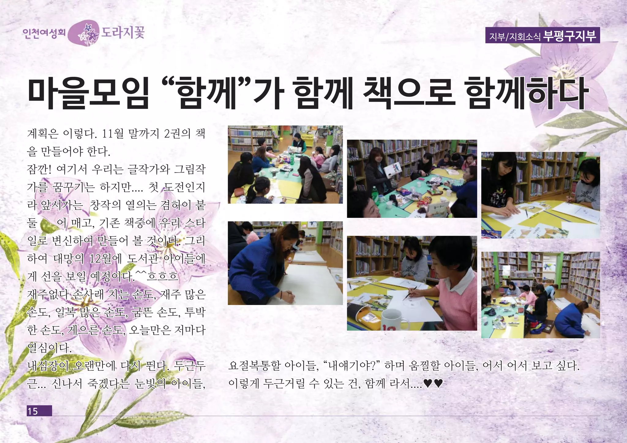 지부/지회소식 부평구지부 
마마을을모모임임 ““함함께께””가가 함함께께 책책으으로로 함함께께하하다다 
계획은 이이렇렇다다.. 1111월월 말말까까지지 22권권의의 책책 
을을 만만들들어어야야 한한다다.. 
잠잠깐깐!! 여여기기서서 우우리리는는 글글작작가가와와 그그림림작작 
가가를를 꿈꿈꾸꾸기기는는 하하지지만만........ 첫첫 도도전전인인지지 
라라 앞앞서서가가는는 창창작작의의 열열의의는는 겸겸허허이이 붙붙 
둘둘 어어 매매고고,, 기기존존 책책중중에에 우우리리 스스타타 
일일로로 변변신신하하여여 만만들들어어 볼볼 것것이이다다.. 그그리리 
하하여여 대대망망의의 1122월월에에 도도서서관관 아아이이들들에에 
게게 선선을을 보보일일 예예정정이이다다..^^^^흐흐흐흐흐흐 
재재주주없없다다 손손사사래래 치치는는 손손도도,, 재재주주 많많은은 
손손도도,, 일일복복 많많은은 손손도도,, 굼굼뜬뜬 손손도도,, 투투박박 
한한 손손도도,, 게게으으른른 손손도도,, 오오늘늘만만은은 저저마마다다 
열열심심이이다다.. 
내내심심장장이이 오오랜랜만만에에 다다시시 뛴뛴다다.. 두두근근두두 
근근...... 신신나나서서 죽죽겠겠다다는는 눈눈빛빛의의 아아이이들들,, 
15 
요요절절복복통통할할 아아이이들들,, ““내내얘얘기기야야??”” 하하며며 움움찔찔할할 아아이이들들,, 어어서서 어어서서 보보고고 싶싶다다.. 
이이렇렇게게 두두근근거거릴릴 수수 있있는는 건건,, 함함께께 라라서서........♥♥ 
 