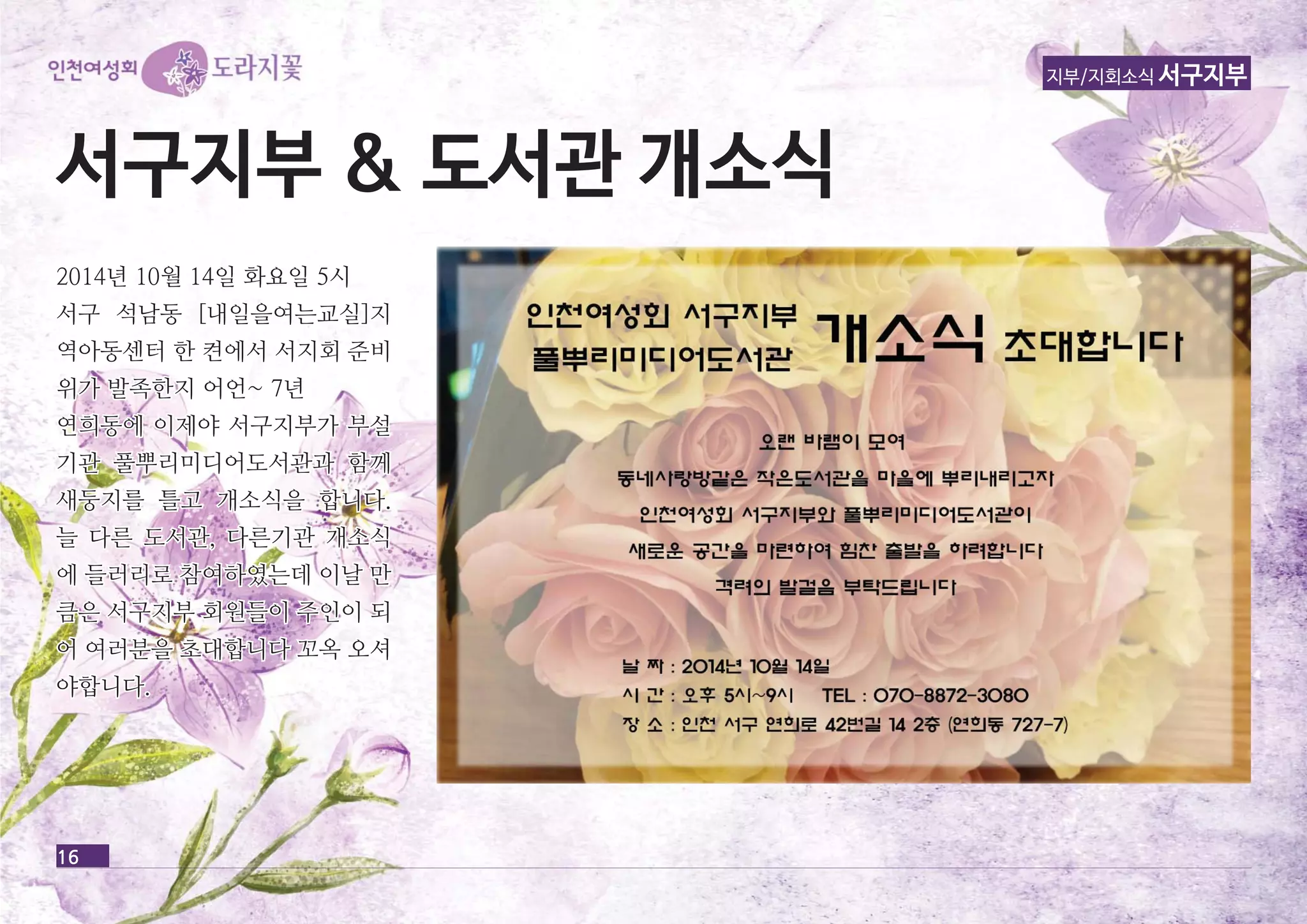 16 
지부/지회소식 서구지부 
서서구구지지부부 && 도도서서관관 개개소소식식 
22001144년년 1100월월 1144일일 화화요요일일 55시시 
서서구구 석석남남동동 [[내내일일을을여여는는교교실실]]지지 
역역아아동동센센터터 한한 켠켠에에서서 서서지지회회 준준비비 
위위가가 발발족족한한지지 어어언언~~ 77년년 
연연희희동동에에 이이제제야야 서서구구지지부부가가 부부설설 
기기관관 풀풀뿌뿌리리미미디디어어도도서서관관과과 함함께께 
새새둥둥지지를를 틀틀고고 개개소소식식을을 합합니니다다.. 
늘늘 다다른른 도도서서관관,, 다다른른기기관관 개개소소식식 
에에 들들러러리리로로 참참여여하하였였는는데데 이이날날 만만 
큼큼은은 서서구구지지부부 회회원원들들이이 주주인인이이 되되 
어어 여여러러분분을을 초초대대합합니니다다 꼬꼬옥옥 오오셔셔 
야야합합니니다다.. 
 