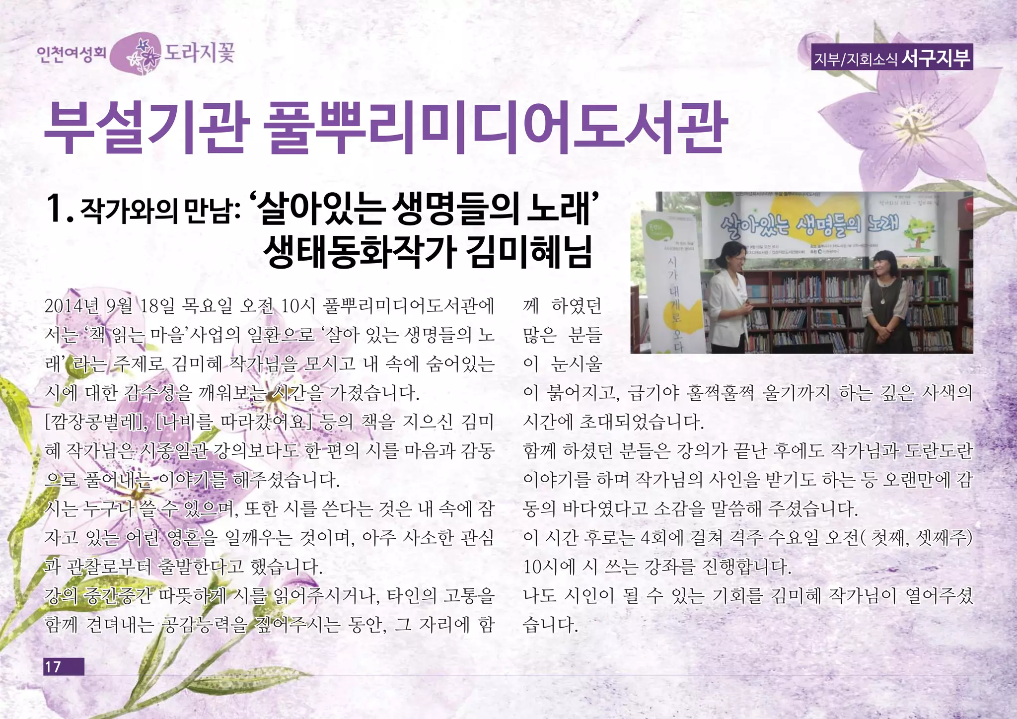 부부설설기기관관 풀풀뿌뿌리리미미디디어어도도서서관관 
11.. 작작가가와와의의 만만남남:: ‘‘살살아아있있는는 생생명명들들의의 노노래래’’ 
17 
지부/지회소식 서구지부 
생생태태동동화화작작가가 김김미미혜혜님님 
2014년 9월 18일 목요일 오오전전 1100시시 풀풀뿌뿌리리미미디디어어도도서서관관에에 
서서는는 ‘‘책책 읽읽는는 마마을을’’사사업업의의 일일환환으으로로 ‘‘살살아아 있있는는 생생명명들들의의 노노 
래래’’ 라라는는 주주제제로로 김김미미혜혜 작작가가님님을을 모모시시고고 내내 속속에에 숨숨어어있있는는 
시시에에 대대한한 감감수수성성을을 깨깨워워보보는는 시시간간을을 가가졌졌습습니니다다.. 
[[깜깜장장콩콩벌벌레레]],, [[나나비비를를 따따라라갔갔어어요요]] 등등의의 책책을을 지지으으신신 김김미미 
혜혜 작작가가님님은은 시시종종일일관관 강강의의보보다다도도 한한 편편의의 시시를를 마마음음과과 감감동동 
으으로로 풀풀어어내내는는 이이야야기기를를 해해주주셨셨습습니니다다.. 
시시는는 누누구구나나 쓸쓸 수수 있있으으며며,, 또또한한 시시를를 쓴쓴다다는는 것것은은 내내 속속에에 잠잠 
자자고고 있있는는 어어린린 영영혼혼을을 일일깨깨우우는는 것것이이며며,, 아아주주 사사소소한한 관관심심 
과과 관관찰찰로로부부터터 출출발발한한다다고고 했했습습니니다다.. 
강강의의 중중간간중중간간 따따뜻뜻하하게게 시시를를 읽읽어어주주시시거거나나,, 타타인인의의 고고통통을을 
함함께께 견견뎌뎌내내는는 공공감감능능력력을을 짚짚어어주주시시는는 동동안안,, 그그 자자리리에에 함함 
께께 하하였였던던 
많많은은 분분들들 
이이 눈눈시시울울 
이이 붉붉어어지지고고,, 급급기기야야 훌훌쩍쩍훌훌쩍쩍 울울기기까까지지 하하는는 깊깊은은 사사색색의의 
시시간간에에 초초대대되되었었습습니니다다.. 
함함께께 하하셨셨던던 분분들들은은 강강의의가가 끝끝난난 후후에에도도 작작가가님님과과 도도란란도도란란 
이이야야기기를를 하하며며 작작가가님님의의 사사인인을을 받받기기도도 하하는는 등등 오오랜랜만만에에 감감 
동동의의 바바다다였였다다고고 소소감감을을 말말씀씀해해 주주셨셨습습니니다다.. 
이이 시시간간 후후로로는는 44회회에에 걸걸쳐쳐 격격주주 수수요요일일 오오전전(( 첫첫째째,, 셋셋째째주주)) 
1100시시에에 시시 쓰쓰는는 강강좌좌를를 진진행행합합니니다다.. 
나나도도 시시인인이이 될될 수수 있있는는 기기회회를를 김김미미혜혜 작작가가님님이이 열열어어주주셨셨 
습습니니다다.. 
 