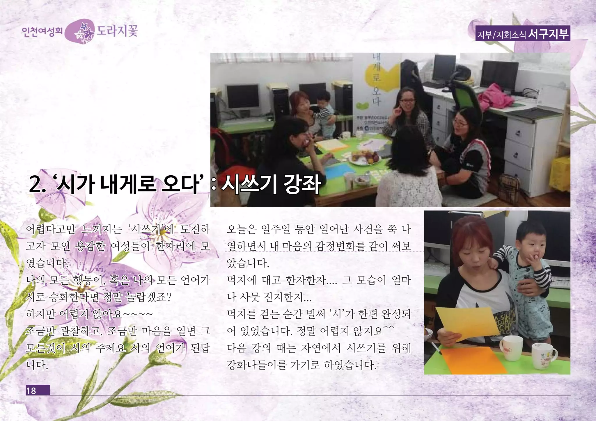 22.. ‘‘시시가가 내내게게로로 오오다다’’ :: 시시쓰쓰기기 강강좌좌 
18 
지부/지회소식 서구지부 
어렵다고만 느느껴껴지지는는 ‘‘시시쓰쓰기기’’에에 도도전전하하 
고고자자 모모인인 용용감감한한 여여성성들들이이 한한자자리리에에 모모 
였였습습니니다다.. 
나나의의 모모든든 행행동동이이,, 혹혹은은 나나의의 모모든든 언언어어가가 
시시로로 승승화화한한다다면면 정정말말 놀놀랍랍겠겠죠죠?? 
하하지지만만 어어렵렵지지 않않아아요요~~~~~~~~ 
조조금금만만 관관찰찰하하고고,, 조조금금만만 마마음음을을 열열면면 그그 
모모든든것것이이 시시의의 주주제제요요 시시의의 언언어어가가 된된답답 
니니다다.. 
오오늘늘은은 일일주주일일 동동안안 일일어어난난 사사건건을을 쭉쭉 나나 
열열하하면면서서 내내 마마음음의의 감감정정변변화화를를 같같이이 써써보보 
았았습습니니다다.. 
먹먹지지에에 대대고고 한한자자한한자자........ 그그 모모습습이이 얼얼마마 
나나 사사뭇뭇 진진지지한한지지...... 
먹먹지지를를 걷걷는는 순순간간 벌벌써써 ‘‘시시’’가가 한한편편 완완성성되되 
어어 있있었었습습니니다다.. 정정말말 어어렵렵지지 않않지지요요^^^^ 
다다음음 강강의의 때때는는 자자연연에에서서 시시쓰쓰기기를를 위위해해 
강강화화나나들들이이를를 가가기기로로 하하였였습습니니다다.. 
 