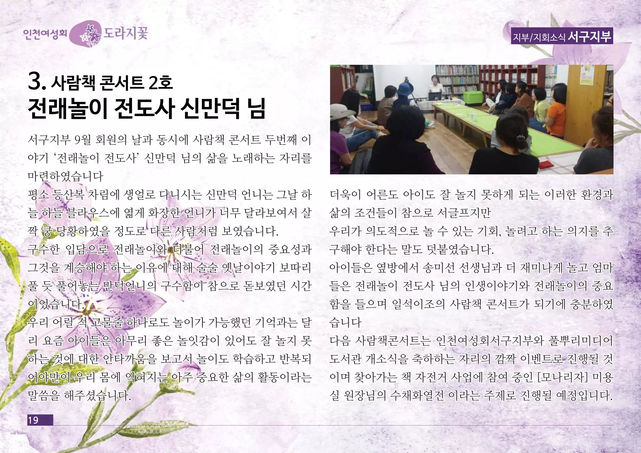 33.. 사사람람책책 콘콘서서트트 22호호 
전전래래놀놀이이 전전도도사사 신신만만덕덕 님님 
서서구구지지부부 99월월 회회원원의의 날날과과 동동시시에에 사사람람책책 콘콘서서트트 두두번번째째 이이 
야야기기 ‘‘전전래래놀놀이이 전전도도사사’’ 신신만만덕덕 님님의의 삶삶을을 노노래래하하는는 자자리리를를 
마마련련하하였였습습니니다다 
평평소소 등등산산복복 차차림림에에 생생얼얼로로 다다니니시시는는 신신만만덕덕 언언니니는는 그그날날 하하 
늘늘 하하늘늘 블블라라우우스스에에 엷엷게게 화화장장한한 언언니니가가 너너무무 달달라라보보여여서서 살살 
짝짝 쿵쿵 당당황황하하였였을을 정정도도로로 다다른른 사사람람처처럼럼 보보였였습습니니다다.. 
구구수수한한 입입담담으으로로 전전래래놀놀이이와와 더더불불어어 전전래래놀놀이이의의 중중요요성성과과 
그그것것을을 계계승승해해야야 하하는는 이이유유에에 대대해해 술술술술 옛옛날날이이야야기기 보보따따리리 
풀풀 듯듯 풀풀어어놓놓는는 만만덕덕언언니니의의 구구수수함함이이 참참으으로로 돋돋보보였였던던 시시간간 
이이었었습습니니다다.. 
우우리리 어어릴릴 적적 고고물물줄줄 하하나나로로도도 놀놀이이가가 가가능능했했던던 기기억억과과는는 달달 
리리 요요즘즘 아아이이들들은은 아아무무리리 좋좋은은 놀놀잇잇감감이이 있있어어도도 잘잘 놀놀지지 못못 
하하는는 것것에에 대대한한 안안타타까까움움을을 보보고고서서 놀놀이이도도 학학습습하하고고 반반복복되되 
어어야야만만이이 우우리리 몸몸에에 익익혀혀지지는는 아아주주 중중요요한한 삶삶의의 활활동동이이라라는는 
말말씀씀을을 해해주주셨셨습습니니다다.. 
더더욱욱이이 어어른른도도 아아이이도도 잘잘 놀놀지지 못못하하게게 되되는는 이이러러한한 환환경경과과 
삶삶의의 조조건건들들이이 참참으으로로 서서글글프프지지만만 
우우리리가가 의의도도적적으으로로 놀놀 수수 있있는는 기기회회,, 놀놀려려고고 하하는는 의의지지를를 추추 
구구해해야야 한한다다는는 말말도도 덧덧붙붙였였습습니니다다.. 
아아이이들들은은 옆옆방방에에서서 송송미미선선 선선생생님님과과 더더 재재미미나나게게 놀놀고고 엄엄마마 
들들은은 전전래래놀놀이이 전전도도사사 님님의의 인인생생이이야야기기와와 전전래래놀놀이이의의 중중요요 
함함을을 들들으으며며 일일석석이이조조의의 사사람람책책 콘콘서서트트가가 되되기기에에 충충분분하하였였 
습습니니다다 
다다음음 사사람람책책콘콘서서트트는는 인인천천여여성성회회서서구구지지부부와와 풀풀뿌뿌리리미미디디어어 
도도서서관관 개개소소식식을을 축축하하하하는는 자자리리의의 깜깜짝짝 이이벤벤트트로로 진진행행될될 것것 
이이며며 찾찾아아가가는는 책책 자자전전거거 사사업업에에 참참여여 중중인인 [[모모나나리리자자]] 미미용용 
실실 원원장장님님의의 수수채채화화열열전전 이이라라는는 주주제제로로 진진행행될될 예예정정입입니니다다.. 
19 
지부/지회소식 서구지부 
 