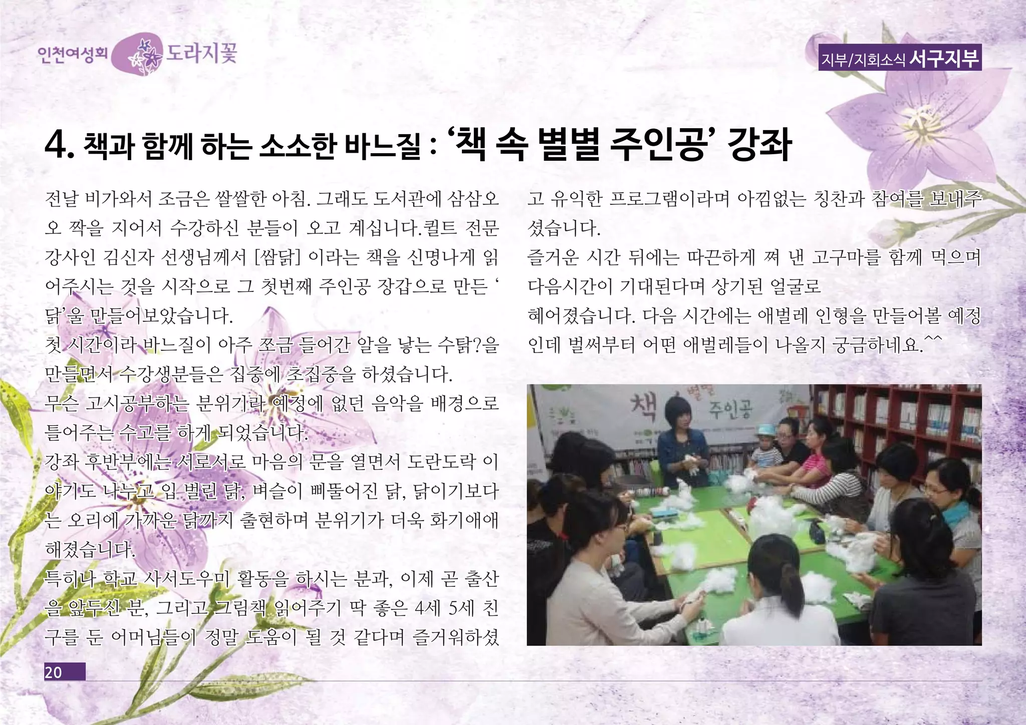 44.. 책책과과 함함께께 하하는는 소소소소한한 바바느느질질 :: ‘‘책책 속속 별별별별 주주인인공공’’ 강강좌좌 
20 
지부/지회소식 서구지부 
전날 비가와서 조금은 쌀쌀한 아아침침.. 그그래래도도 도도서서관관에에 삼삼삼삼오오 
오오 짝짝을을 지지어어서서 수수강강하하신신 분분들들이이 오오고고 계계십십니니다다..퀼퀼트트 전전문문 
강강사사인인 김김신신자자 선선생생님님께께서서 [[쌈쌈닭닭]] 이이라라는는 책책을을 신신명명나나게게 읽읽 
어어주주시시는는 것것을을 시시작작으으로로 그그 첫첫번번째째 주주인인공공 장장갑갑으으로로 만만든든 ‘‘ 
닭닭’’울울 만만들들어어보보았았습습니니다다.. 
첫첫 시시간간이이라라 바바느느질질이이 아아주주 쪼쪼금금 들들어어간간 알알을을 낳낳는는 수수탉탉??을을 
만만들들면면서서 수수강강생생분분들들은은 집집중중에에 초초집집중중을을 하하셨셨습습니니다다.. 
무무슨슨 고고시시공공부부하하는는 분분위위기기라라 예예정정에에 없없던던 음음악악을을 배배경경으으로로 
틀틀어어주주는는 수수고고를를 하하게게 되되었었습습니니다다.. 
강강좌좌 후후반반부부에에는는 서서로로서서로로 마마음음의의 문문을을 열열면면서서 도도란란도도락락 이이 
야야기기도도 나나누누고고 입입 벌벌린린 닭닭,, 벼벼슬슬이이 삐삐뚤뚤어어진진 닭닭,, 닭닭이이기기보보다다 
는는 오오리리에에 가가까까운운 닭닭까까지지 출출현현하하며며 분분위위기기가가 더더욱욱 화화기기애애애애 
해해졌졌습습니니다다.. 
특특히히나나 학학교교 사사서서도도우우미미 활활동동을을 하하시시는는 분분과과,, 이이제제 곧곧 출출산산 
을을 앞앞두두신신 분분,, 그그리리고고 그그림림책책 읽읽어어주주기기 딱딱 좋좋은은 44세세 55세세 친친 
구구를를 둔둔 어어머머님님들들이이 정정말말 도도움움이이 될될 것것 같같다다며며 즐즐거거워워하하셨셨 
고고 유유익익한한 프프로로그그램램이이라라며며 아아낌낌없없는는 칭칭찬찬과과 참참여여를를 보보내내주주 
셨셨습습니니다다.. 
즐즐거거운운 시시간간 뒤뒤에에는는 따따끈끈하하게게 쪄쪄 낸낸 고고구구마마를를 함함께께 먹먹으으며며 
다다음음시시간간이이 기기대대된된다다며며 상상기기된된 얼얼굴굴로로 
혜혜어어졌졌습습니니다다.. 다다음음 시시간간에에는는 애애벌벌레레 인인형형을을 만만들들어어볼볼 예예정정 
인인데데 벌벌써써부부터터 어어떤떤 애애벌벌레레들들이이 나나올올지지 궁궁금금하하네네요요..^^^^ 
 