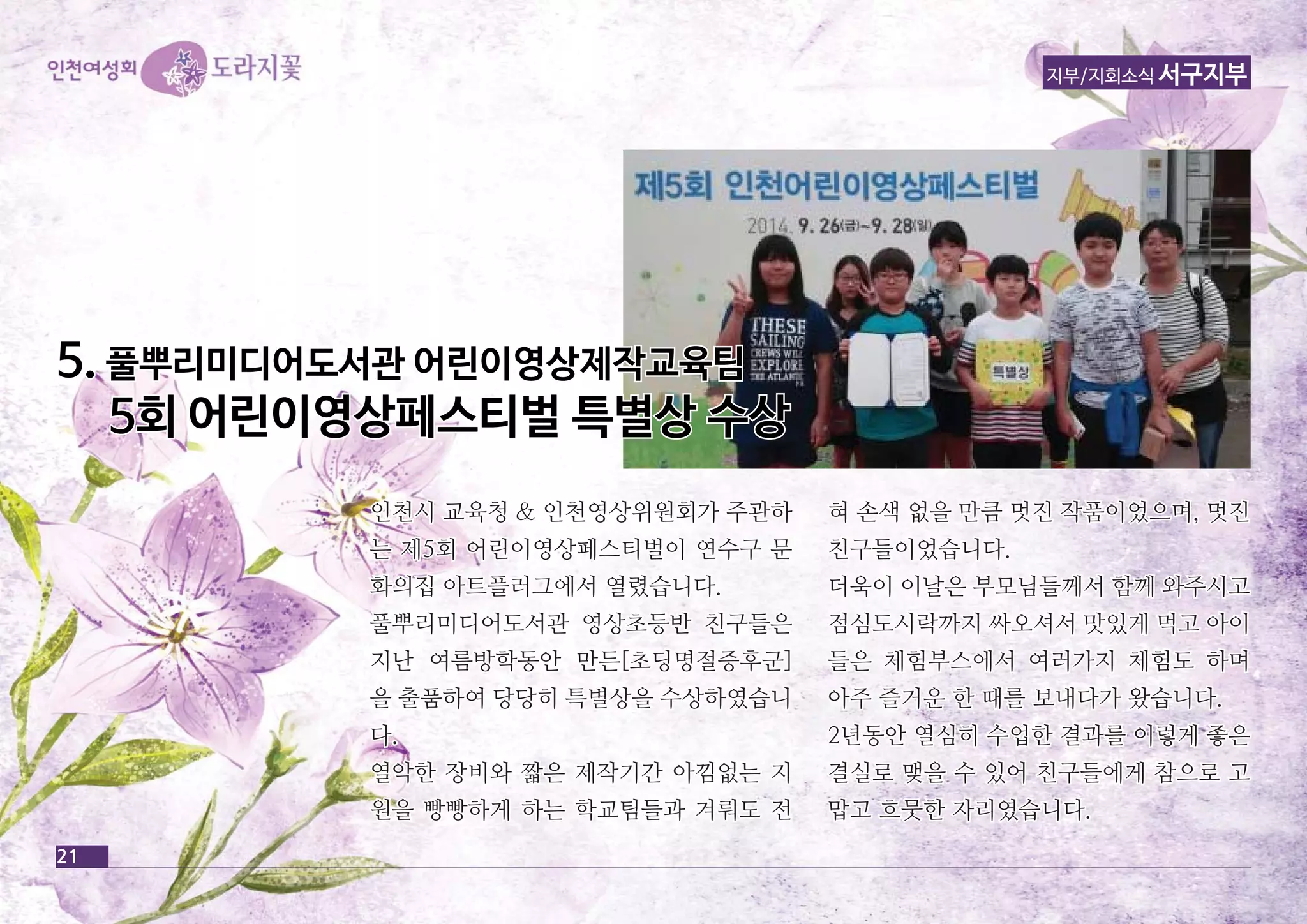 21 
지부/지회소식 서구지부 
인천시 교교육육청청 && 인인천천영영상상위위원원회회가가 주주관관하하 
는는 제제55회회 어어린린이이영영상상페페스스티티벌벌이이 연연수수구구 문문 
화화의의집집 아아트트플플러러그그에에서서 열열렸렸습습니니다다.. 
풀풀뿌뿌리리미미디디어어도도서서관관 영영상상초초등등반반 친친구구들들은은 
지지난난 여여름름방방학학동동안안 만만든든[[초초딩딩명명절절증증후후군군]] 
을을 출출품품하하여여 당당당당히히 특특별별상상을을 수수상상하하였였습습니니 
다다.. 
열열악악한한 장장비비와와 짧짧은은 제제작작기기간간 아아낌낌없없는는 지지 
원원을을 빵빵빵빵하하게게 하하는는 학학교교팀팀들들과과 겨겨뤄뤄도도 전전 
혀혀 손손색색 없없을을 만만큼큼 멋멋진진 작작품품이이었었으으며며,, 멋멋진진 
친친구구들들이이었었습습니니다다.. 
더더욱욱이이 이이날날은은 부부모모님님들들께께서서 함함께께 와와주주시시고고 
점점심심도도시시락락까까지지 싸싸오오셔셔서서 맛맛있있게게 먹먹고고 아아이이 
들들은은 체체험험부부스스에에서서 여여러러가가지지 체체험험도도 하하며며 
아아주주 즐즐거거운운 한한 때때를를 보보내내다다가가 왔왔습습니니다다.. 
22년년동동안안 열열심심히히 수수업업한한 결결과과를를 이이렇렇게게 좋좋은은 
결결실실로로 맺맺을을 수수 있있어어 친친구구들들에에게게 참참으으로로 고고 
맙맙고고 흐흐뭇뭇한한 자자리리였였습습니니다다.. 
55.. 풀풀뿌뿌리리미미디디어어도도서서관관 어어린린이이영영상상제제작작교교육육팀팀 
55회회 어어린린이이영영상상페페스스티티벌벌 특특별별상상 수수상상 
 