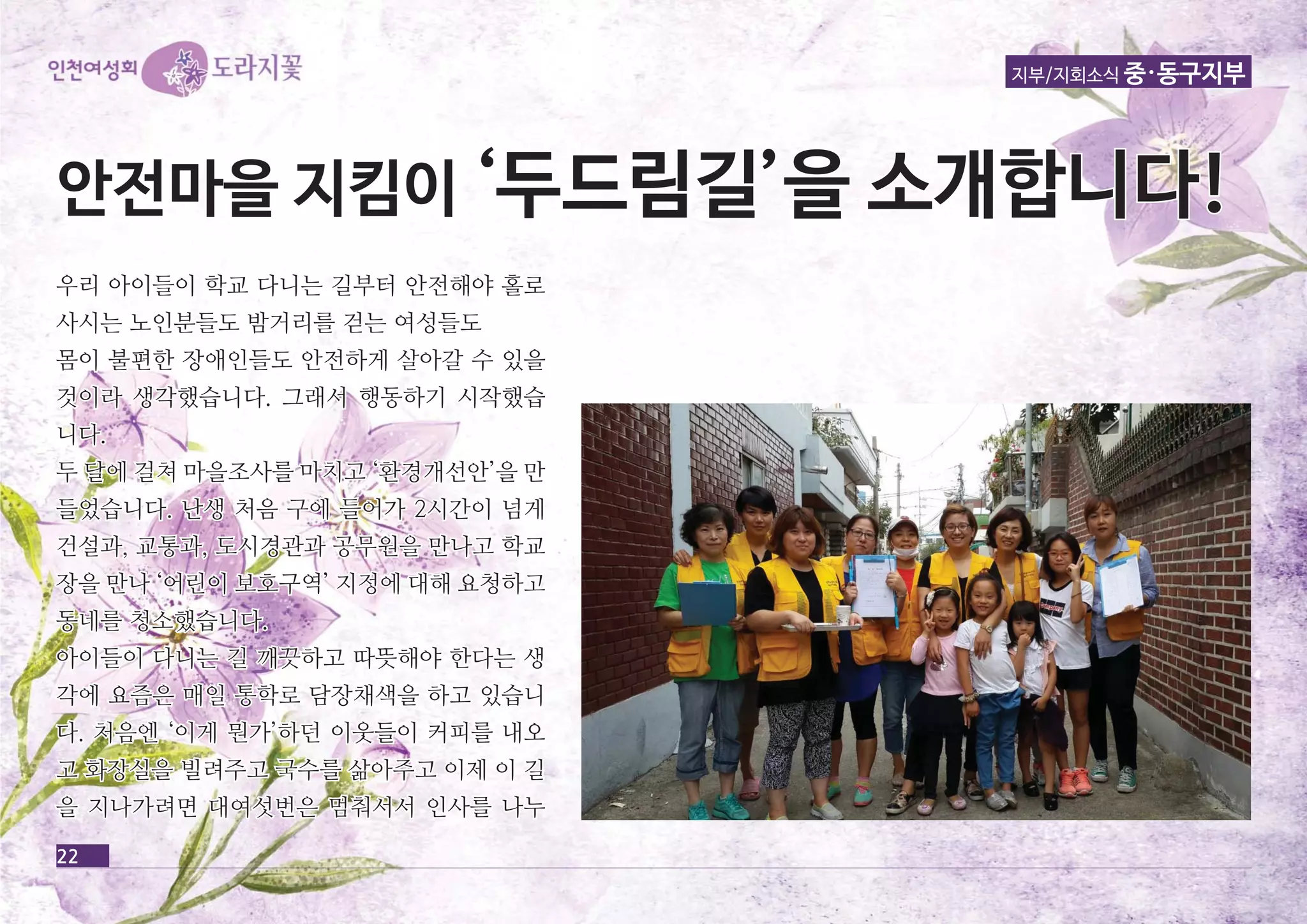 지부/지회소식 중·동구지부 
안안전전마마을을 지지킴킴이이 ‘‘두두드드림림길길’’을을 소소개개합합니니다다!! 
우우리리 아아이이들들이이 학학교교 다다니니는는 길길부부터터 안안전전해해야야 홀홀로로 
사사시시는는 노노인인분분들들도도 밤밤거거리리를를 걷걷는는 여여성성들들도도 
몸몸이이 불불편편한한 장장애애인인들들도도 안안전전하하게게 살살아아갈갈 수수 있있을을 
것것이이라라 생생각각했했습습니니다다.. 그그래래서서 행행동동하하기기 시시작작했했습습 
니니다다.. 
두두 달달에에 걸걸쳐쳐 마마을을조조사사를를 마마치치고고 ‘‘환환경경개개선선안안’’을을 만만 
들들었었습습니니다다.. 난난생생 처처음음 구구에에 들들어어가가 22시시간간이이 넘넘게게 
건건설설과과,, 교교통통과과,, 도도시시경경관관과과 공공무무원원을을 만만나나고고 학학교교 
장장을을 만만나나 ‘‘어어린린이이 보보호호구구역역’’ 지지정정에에 대대해해 요요청청하하고고 
동동네네를를 청청소소했했습습니니다다.. 
아아이이들들이이 다다니니는는 길길 깨깨끗끗하하고고 따따뜻뜻해해야야 한한다다는는 생생 
각각에에 요요즘즘은은 매매일일 통통학학로로 담담장장채채색색을을 하하고고 있있습습니니 
다다.. 처처음음엔엔 ‘‘이이게게 뭔뭔가가’’하하던던 이이웃웃들들이이 커커피피를를 내내오오 
고고 화화장장실실을을 빌빌려려주주고고 국국수수를를 삶삶아아주주고고 이이제제 이이 길길 
을을 지지나나가가려려면면 대대여여섯섯번번은은 멈멈춰춰서서서서 인인사사를를 나나누누 
22 
 