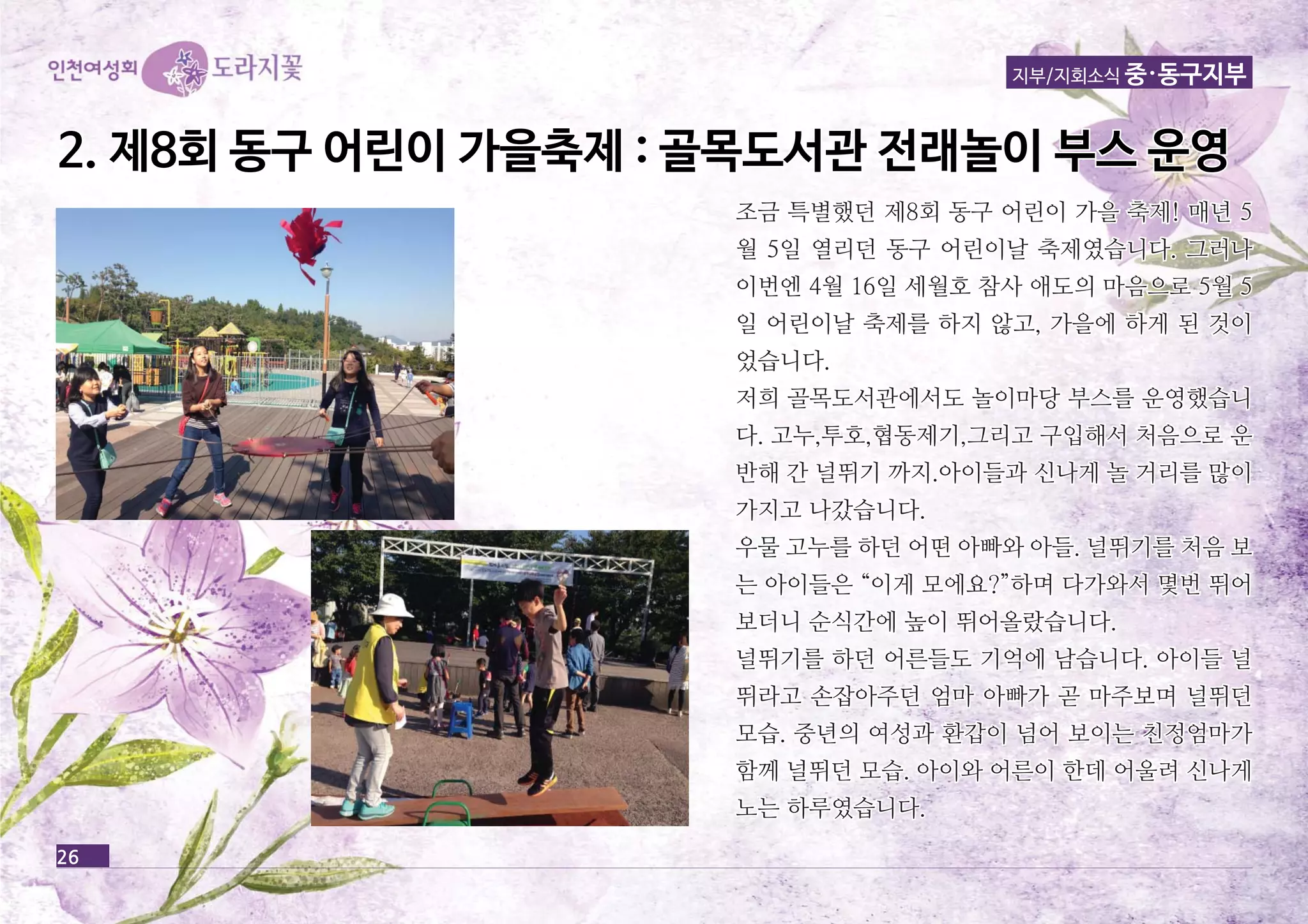 지부/지회소식 중·동구지부 
22.. 제제88회회 동동구구 어어린린이이 가가을을축축제제 :: 골골목목도도서서관관 전전래래놀놀이이 부부스스 운운영영 
26 
조금 특별했던 제8회 동동구구 어어린린이이 가가을을 축축제제!! 매매년년 55 
월월 55일일 열열리리던던 동동구구 어어린린이이날날 축축제제였였습습니니다다.. 그그러러나나 
이이번번엔엔 44월월 1166일일 세세월월호호 참참사사 애애도도의의 마마음음으으로로 55월월 55 
일일 어어린린이이날날 축축제제를를 하하지지 않않고고,, 가가을을에에 하하게게 된된 것것이이 
었었습습니니다다.. 
저저희희 골골목목도도서서관관에에서서도도 놀놀이이마마당당 부부스스를를 운운영영했했습습니니 
다다.. 고고누누,,투투호호,,협협동동제제기기,,그그리리고고 구구입입해해서서 처처음음으으로로 운운 
반반해해 간간 널널뛰뛰기기 까까지지..아아이이들들과과 신신나나게게 놀놀 거거리리를를 많많이이 
가가지지고고 나나갔갔습습니니다다.. 
우우물물 고고누누를를 하하던던 어어떤떤 아아빠빠와와 아아들들.. 널널뛰뛰기기를를 처처음음 보보 
는는 아아이이들들은은 ““이이게게 모모에에요요??””하하며며 다다가가와와서서 몇몇번번 뛰뛰어어 
보보더더니니 순순식식간간에에 높높이이 뛰뛰어어올올랐랐습습니니다다.. 
널널뛰뛰기기를를 하하던던 어어른른들들도도 기기억억에에 남남습습니니다다.. 아아이이들들 널널 
뛰뛰라라고고 손손잡잡아아주주던던 엄엄마마 아아빠빠가가 곧곧 마마주주보보며며 널널뛰뛰던던 
모모습습.. 중중년년의의 여여성성과과 환환갑갑이이 넘넘어어 보보이이는는 친친정정엄엄마마가가 
함함께께 널널뛰뛰던던 모모습습.. 아아이이와와 어어른른이이 한한데데 어어울울려려 신신나나게게 
노노는는 하하루루였였습습니니다다.. 
 