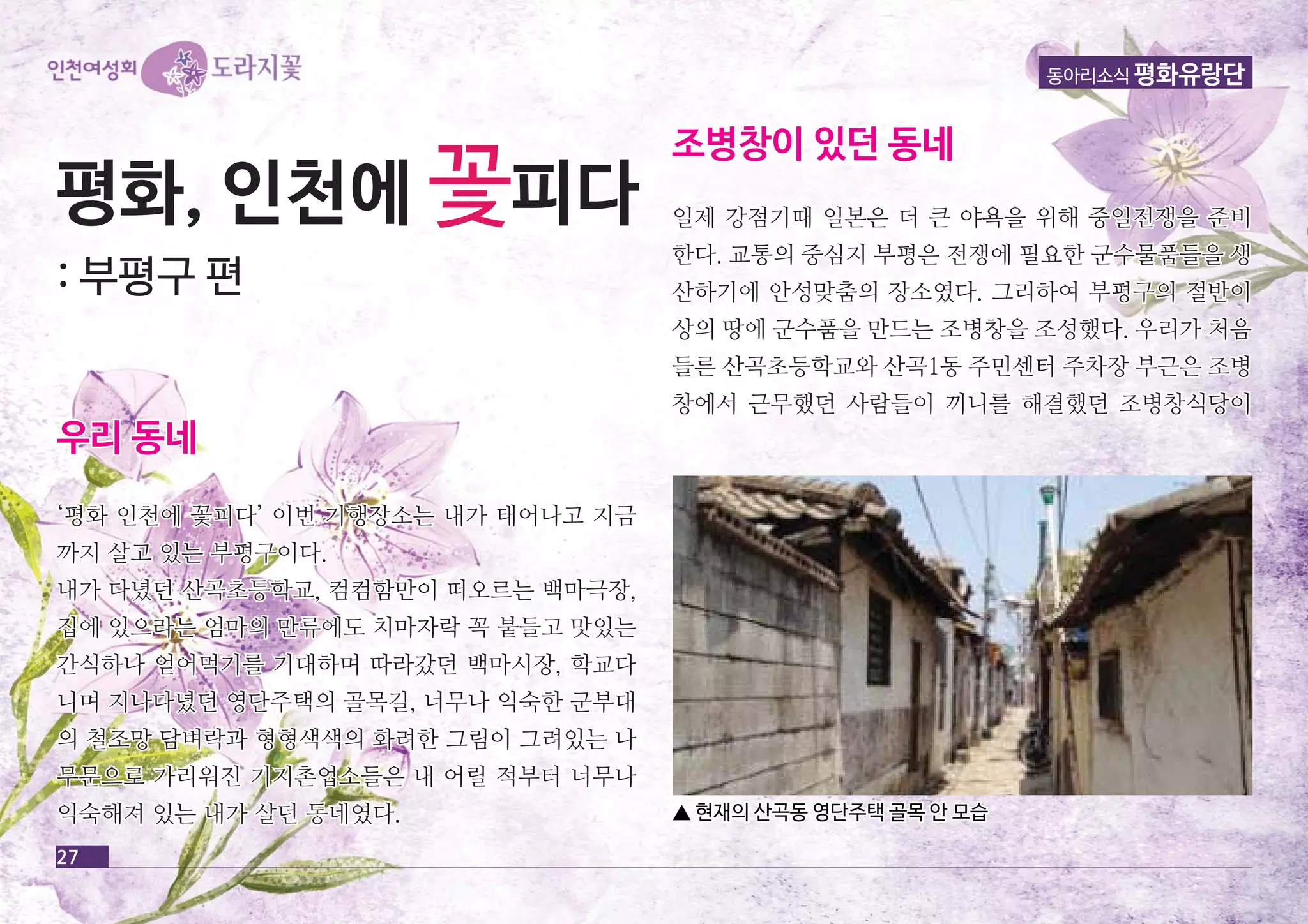 평평화화,, 인인천천에에 꽃피피다다 
:: 부부평평구구 편편 
우우리리 동동네네 
‘‘평평화화 인인천천에에 꽃꽃피피다다’’ 이이번번 기기행행장장소소는는 내내가가 태태어어나나고고 지지금금 
까까지지 살살고고 있있는는 부부평평구구이이다다.. 
내내가가 다다녔녔던던 산산곡곡초초등등학학교교,, 컴컴컴컴함함만만이이 떠떠오오르르는는 백백마마극극장장,, 
집집에에 있있으으라라는는 엄엄마마의의 만만류류에에도도 치치마마자자락락 꼭꼭 붙붙들들고고 맛맛있있는는 
간간식식하하나나 얻얻어어먹먹기기를를 기기대대하하며며 따따라라갔갔던던 백백마마시시장장,, 학학교교다다 
니니며며 지지나나다다녔녔던던 영영단단주주택택의의 골골목목길길,, 너너무무나나 익익숙숙한한 군군부부대대 
의의 철철조조망망 담담벼벼락락과과 형형형형색색색색의의 화화려려한한 그그림림이이 그그려려있있는는 나나 
무무문문으으로로 가가리리워워진진 기기지지촌촌업업소소들들은은 내내 어어릴릴 적적부부터터 너너무무나나 
익익숙숙해해져져 있있는는 내내가가 살살던던 동동네네였였다다.. 
조조병병창창이이 있있던던 동동네네 
동아리소식 평화유랑단 
일일제제 강강점점기기때때 일일본본은은 더더 큰큰 야야욕욕을을 위위해해 중중일일전전쟁쟁을을 준준비비 
한한다다.. 교교통통의의 중중심심지지 부부평평은은 전전쟁쟁에에 필필요요한한 군군수수물물품품들들을을 생생 
산산하하기기에에 안안성성맞맞춤춤의의 장장소소였였다다.. 그그리리하하여여 부부평평구구의의 절절반반이이 
상상의의 땅땅에에 군군수수품품을을 만만드드는는 조조병병창창을을 조조성성했했다다.. 우우리리가가 처처음음 
들들른른 산산곡곡초초등등학학교교와와 산산곡곡11동동 주주민민센센터터 주주차차장장 부부근근은은 조조병병 
창창에에서서 근근무무했했던던 사사람람들들이이 끼끼니니를를 해해결결했했던던 조조병병창창식식당당이이 
27 
▲ 현현재재의의 산산곡곡동동 영영단단주주택택 골골목목 안안 모모습습 
 