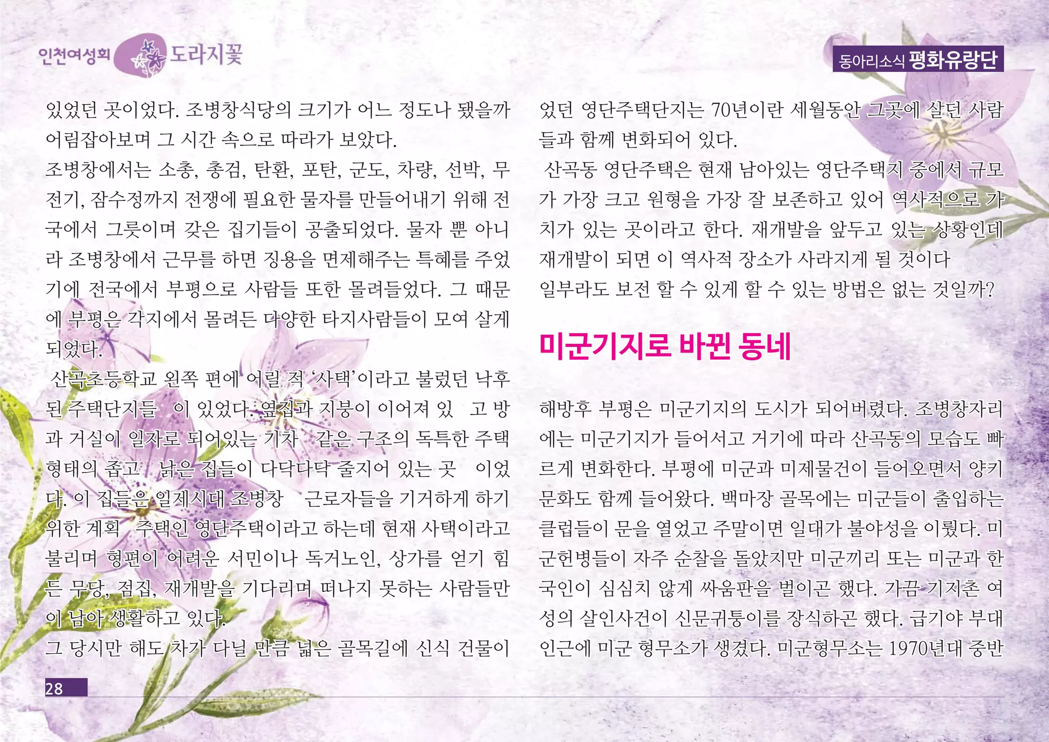 곳이었다. 조병창식당의 있었던 크크기기가가 어어느느 정정도도나나 됐됐을을까까 
어어림림잡잡아아보보며며 그그 시시간간 속속으으로로 따따라라가가 보보았았다다.. 
조조병병창창에에서서는는 소소총총,, 총총검검,, 탄탄환환,, 포포탄탄,, 군군도도,, 차차량량,, 선선박박,, 무무 
전전기기,, 잠잠수수정정까까지지 전전쟁쟁에에 필필요요한한 물물자자를를 만만들들어어내내기기 위위해해 전전 
국국에에서서 그그릇릇이이며며 갖갖은은 집집기기들들이이 공공출출되되었었다다.. 물물자자 뿐뿐 아아니니 
라라 조조병병창창에에서서 근근무무를를 하하면면 징징용용을을 면면제제해해주주는는 특특혜혜를를 주주었었 
기기에에 전전국국에에서서 부부평평으으로로 사사람람들들 또또한한 몰몰려려들들었었다다.. 그그 때때문문 
에에 부부평평은은 각각지지에에서서 몰몰려려든든 다다양양한한 타타지지사사람람들들이이 모모여여 살살게게 
되되었었다다.. 
산산곡곡초초등등학학교교 왼왼쪽쪽 편편에에 어어릴릴 적적 ‘‘사사택택’’이이라라고고 불불렀렀던던 낙낙후후 
된된 주주택택단단지지들들 이이 있있었었다다.. 옆옆집집과과 지지붕붕이이 이이어어져져 있있 고고 방방 
과과 거거실실이이 일일자자로로 되되어어있있는는 기기차차 같같은은 구구조조의의 독독특특한한 주주택택 
형형태태의의 좁좁고고 낡낡은은 집집들들이이 다다닥닥다다닥닥 줄줄지지어어 있있는는 곳곳 이이었었 
다다.. 이이 집집들들은은 일일제제시시대대 조조병병창창 근근로로자자들들을을 기기거거하하게게 하하기기 
위위한한 계계획획 주주택택인인 영영단단주주택택이이라라고고 하하는는데데 현현재재 사사택택이이라라고고 
불불리리며며 형형편편이이 어어려려운운 서서민민이이나나 독독거거노노인인,, 상상가가를를 얻얻기기 힘힘 
든든 무무당당,, 점점집집,, 재재개개발발을을 기기다다리리며며 떠떠나나지지 못못하하는는 사사람람들들만만 
이이 남남아아 생생활활하하고고 있있다다.. 
그그 당당시시만만 해해도도 차차가가 다다닐닐 만만큼큼 넓넓은은 골골목목길길에에 신신식식 건건물물이이 
동아리소식 평화유랑단 
었었던던 영영단단주주택택단단지지는는 7700년년이이란란 세세월월동동안안 그그곳곳에에 살살던던 사사람람 
들들과과 함함께께 변변화화되되어어 있있다다.. 
산산곡곡동동 영영단단주주택택은은 현현재재 남남아아있있는는 영영단단주주택택지지 중중에에서서 규규모모 
가가 가가장장 크크고고 원원형형을을 가가장장 잘잘 보보존존하하고고 있있어어 역역사사적적으으로로 가가 
치치가가 있있는는 곳곳이이라라고고 한한다다.. 재재개개발발을을 앞앞두두고고 있있는는 상상황황인인데데 
재재개개발발이이 되되면면 이이 역역사사적적 장장소소가가 사사라라지지게게 될될 것것이이다다 
일일부부라라도도 보보전전 할할 수수 있있게게 할할 수수 있있는는 방방법법은은 없없는는 것것일일까까?? 
미미군군기기지지로로 바바뀐뀐 동동네네 
해해방방후후 부부평평은은 미미군군기기지지의의 도도시시가가 되되어어버버렸렸다다.. 조조병병창창자자리리 
에에는는 미미군군기기지지가가 들들어어서서고고 거거기기에에 따따라라 산산곡곡동동의의 모모습습도도 빠빠 
르르게게 변변화화한한다다.. 부부평평에에 미미군군과과 미미제제물물건건이이 들들어어오오면면서서 양양키키 
문문화화도도 함함께께 들들어어왔왔다다.. 백백마마장장 골골목목에에는는 미미군군들들이이 출출입입하하는는 
클클럽럽들들이이 문문을을 열열었었고고 주주말말이이면면 일일대대가가 불불야야성성을을 이이뤘뤘다다.. 미미 
군군헌헌병병들들이이 자자주주 순순찰찰을을 돌돌았았지지만만 미미군군끼끼리리 또또는는 미미군군과과 한한 
국국인인이이 심심심심치치 않않게게 싸싸움움판판을을 벌벌이이곤곤 했했다다.. 가가끔끔 기기지지촌촌 여여 
성성의의 살살인인사사건건이이 신신문문귀귀퉁퉁이이를를 장장식식하하곤곤 했했다다.. 급급기기야야 부부대대 
인인근근에에 미미군군 형형무무소소가가 생생겼겼다다.. 미미군군형형무무소소는는 11997700년년대대 중중반반 
28 
 