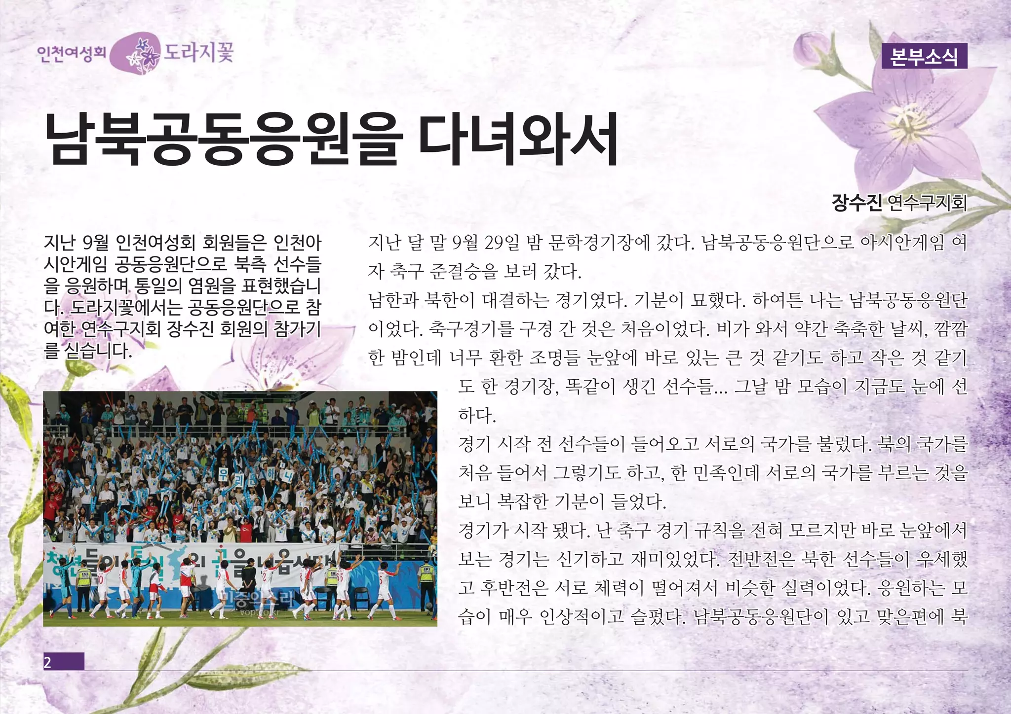 본부소식 
남남북북공공동동응응원원을을 다다녀녀와와서서 
2 
장장수수진진 연연수수구구지지회회 
지지난난 달달 말말 99월월 2299일일 밤밤 문문학학경경기기장장에에 갔갔다다.. 남남북북공공동동응응원원단단으으로로 아아시시안안게게임임 여여 
자자 축축구구 준준결결승승을을 보보러러 갔갔다다.. 
남남한한과과 북북한한이이 대대결결하하는는 경경기기였였다다.. 기기분분이이 묘묘했했다다.. 하하여여튼튼 나나는는 남남북북공공동동응응원원단단 
이이었었다다.. 축축구구경경기기를를 구구경경 간간 것것은은 처처음음이이었었다다.. 비비가가 와와서서 약약간간 축축축축한한 날날씨씨,, 깜깜깜깜 
한한 밤밤인인데데 너너무무 환환한한 조조명명들들 눈눈앞앞에에 바바로로 있있는는 큰큰 것것 같같기기도도 하하고고 작작은은 것것 같같기기 
도도 한한 경경기기장장,, 똑똑같같이이 생생긴긴 선선수수들들...... 그그날날 밤밤 모모습습이이 지지금금도도 눈눈에에 선선 
하하다다.. 
경경기기 시시작작 전전 선선수수들들이이 들들어어오오고고 서서로로의의 국국가가를를 불불렀렀다다.. 북북의의 국국가가를를 
처처음음 들들어어서서 그그렇렇기기도도 하하고고,, 한한 민민족족인인데데 서서로로의의 국국가가를를 부부르르는는 것것을을 
보보니니 복복잡잡한한 기기분분이이 들들었었다다.. 
경경기기가가 시시작작 됐됐다다.. 난난 축축구구 경경기기 규규칙칙을을 전전혀혀 모모르르지지만만 바바로로 눈눈앞앞에에서서 
보보는는 경경기기는는 신신기기하하고고 재재미미있있었었다다.. 전전반반전전은은 북북한한 선선수수들들이이 우우세세했했 
고고 후후반반전전은은 서서로로 체체력력이이 떨떨어어져져서서 비비슷슷한한 실실력력이이었었다다.. 응응원원하하는는 모모 
습습이이 매매우우 인인상상적적이이고고 슬슬펐펐다다.. 남남북북공공동동응응원원단단이이 있있고고 맞맞은은편편에에 북북 
지지난난 99월월 인인천천여여성성회회 회회원원들들은은 인인천천아아 
시시안안게게임임 공공동동응응원원단단으으로로 북북측측 선선수수들들 
을을 응응원원하하며며 통통일일의의 염염원원을을 표표현현했했습습니니 
다다.. 도도라라지지꽃꽃에에서서는는 공공동동응응원원단단으으로로 참참 
여여한한 연연수수구구지지회회 장장수수진진 회회원원의의 참참가가기기 
를를 싣싣습습니니다다.. 
 