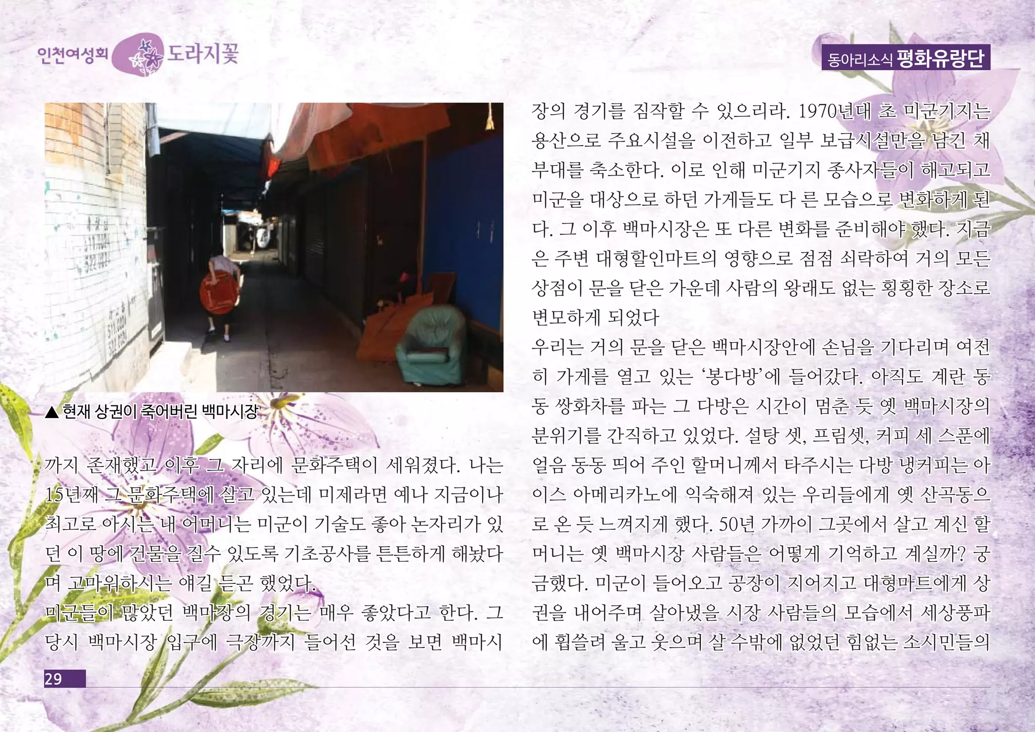 동아리소식 평화유랑단 
까지 존재했고 이후 그 자자리리에에 문문화화주주택택이이 세세워워졌졌다다.. 나나는는 
1155년년째째 그그 문문화화주주택택에에 살살고고 있있는는데데 미미제제라라면면 예예나나 지지금금이이나나 
최최고고로로 아아시시는는 내내 어어머머니니는는 미미군군이이 기기술술도도 좋좋아아 논논자자리리가가 있있 
던던 이이 땅땅에에 건건물물을을 질질수수 있있도도록록 기기초초공공사사를를 튼튼튼튼하하게게 해해놨놨다다 
며며 고고마마워워하하시시는는 얘얘길길 듣듣곤곤 했했었었다다.. 
미미군군들들이이 많많았았던던 백백마마장장의의 경경기기는는 매매우우 좋좋았았다다고고 한한다다.. 그그 
당당시시 백백마마시시장장 입입구구에에 극극장장까까지지 들들어어선선 것것을을 보보면면 백백마마시시 
29 
장장의의 경경기기를를 짐짐작작할할 수수 있있으으리리라라.. 11997700년년대대 초초 미미군군기기지지는는 
용용산산으으로로 주주요요시시설설을을 이이전전하하고고 일일부부 보보급급시시설설만만을을 남남긴긴 채채 
부부대대를를 축축소소한한다다.. 이이로로 인인해해 미미군군기기지지 종종사사자자들들이이 해해고고되되고고 
미미군군을을 대대상상으으로로 하하던던 가가게게들들도도 다다 른른 모모습습으으로로 변변화화하하게게 된된 
다다.. 그그 이이후후 백백마마시시장장은은 또또 다다른른 변변화화를를 준준비비해해야야 했했다다.. 지지금금 
은은 주주변변 대대형형할할인인마마트트의의 영영향향으으로로 점점점점 쇠쇠락락하하여여 거거의의 모모든든 
상상점점이이 문문을을 닫닫은은 가가운운데데 사사람람의의 왕왕래래도도 없없는는 횡횡횡횡한한 장장소소로로 
변변모모하하게게 되되었었다다 
우우리리는는 거거의의 문문을을 닫닫은은 백백마마시시장장안안에에 손손님님을을 기기다다리리며며 여여전전 
히히 가가게게를를 열열고고 있있는는 ‘‘봉봉다다방방’’에에 들들어어갔갔다다.. 아아직직도도 계계란란 동동 
동동 쌍쌍화화차차를를 파파는는 그그 다다방방은은 시시간간이이 멈멈춘춘 듯듯 옛옛 백백마마시시장장의의 
분분위위기기를를 간간직직하하고고 있있었었다다.. 설설탕탕 셋셋,, 프프림림셋셋,, 커커피피 세세 스스푼푼에에 
얼얼음음 동동동동 띄띄어어 주주인인 할할머머니니께께서서 타타주주시시는는 다다방방 냉냉커커피피는는 아아 
이이스스 아아메메리리카카노노에에 익익숙숙해해져져 있있는는 우우리리들들에에게게 옛옛 산산곡곡동동으으 
로로 온온 듯듯 느느껴껴지지게게 했했다다.. 5500년년 가가까까이이 그그곳곳에에서서 살살고고 계계신신 할할 
머머니니는는 옛옛 백백마마시시장장 사사람람들들은은 어어떻떻게게 기기억억하하고고 계계실실까까?? 궁궁 
금금했했다다.. 미미군군이이 들들어어오오고고 공공장장이이 지지어어지지고고 대대형형마마트트에에게게 상상 
권권을을 내내어어주주며며 살살아아냈냈을을 시시장장 사사람람들들의의 모모습습에에서서 세세상상풍풍파파 
에에 휩휩쓸쓸려려 울울고고 웃웃으으며며 살살 수수밖밖에에 없없었었던던 힘힘없없는는 소소시시민민들들의의 
▲ 현현재재 상상권권이이 죽죽어어버버린린 백백마마시시장장 
 