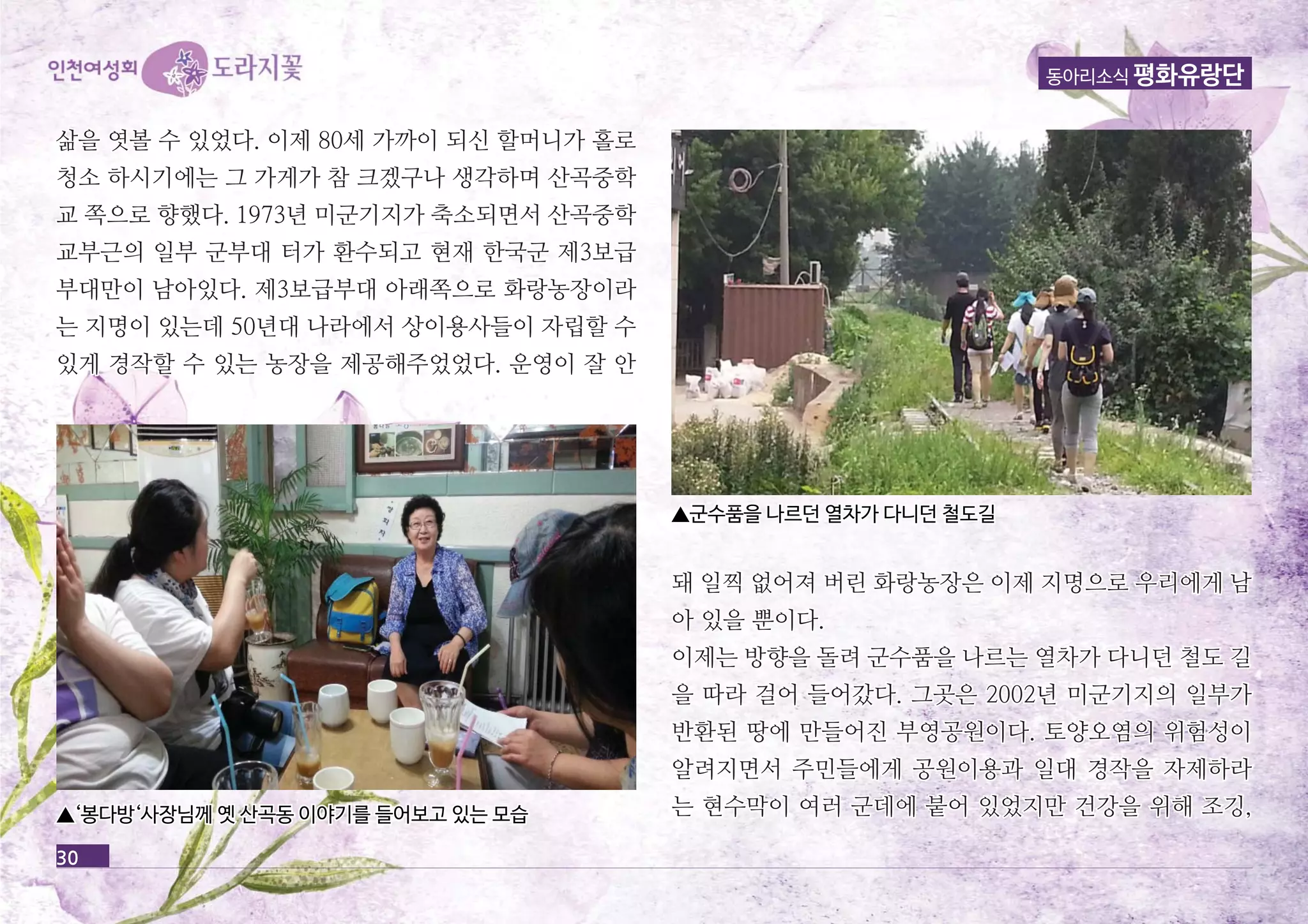 삶을 엿볼 수 있었다. 이제 8800세세 가가까까이이 되되신신 할할머머니니가가 홀홀로로 
청청소소 하하시시기기에에는는 그그 가가게게가가 참참 크크겠겠구구나나 생생각각하하며며 산산곡곡중중학학 
교교 쪽쪽으으로로 향향했했다다.. 11997733년년 미미군군기기지지가가 축축소소되되면면서서 산산곡곡중중학학 
교교부부근근의의 일일부부 군군부부대대 터터가가 환환수수되되고고 현현재재 한한국국군군 제제33보보급급 
부부대대만만이이 남남아아있있다다.. 제제33보보급급부부대대 아아래래쪽쪽으으로로 화화랑랑농농장장이이라라 
는는 지지명명이이 있있는는데데 5500년년대대 나나라라에에서서 상상이이용용사사들들이이 자자립립할할 수수 
있있게게 경경작작할할 수수 있있는는 농농장장을을 제제공공해해주주었었었었다다.. 운운영영이이 잘잘 안안 
동아리소식 평화유랑단 
돼돼 일일찍찍 없없어어져져 버버린린 화화랑랑농농장장은은 이이제제 지지명명으으로로 우우리리에에게게 남남 
아아 있있을을 뿐뿐이이다다.. 
이이제제는는 방방향향을을 돌돌려려 군군수수품품을을 나나르르는는 열열차차가가 다다니니던던 철철도도 길길 
을을 따따라라 걸걸어어 들들어어갔갔다다.. 그그곳곳은은 22000022년년 미미군군기기지지의의 일일부부가가 
반반환환된된 땅땅에에 만만들들어어진진 부부영영공공원원이이다다.. 토토양양오오염염의의 위위험험성성이이 
알알려려지지면면서서 주주민민들들에에게게 공공원원이이용용과과 일일대대 경경작작을을 자자제제하하라라 
▲‘‘봉봉다다방방‘‘사사장장님님께께 옛옛 산산곡곡동동 이이야야기기를를 들들어어보보고고 있있는는 모모습습 는는 현현수수막막이이 여여러러 군군데데에에 붙붙어어 있있었었지지만만 건건강강을을 위위해해 조조깅깅,, 
30 
▲군군수수품품을을 나나르르던던 열열차차가가 다다니니던던 철철도도길길 
 