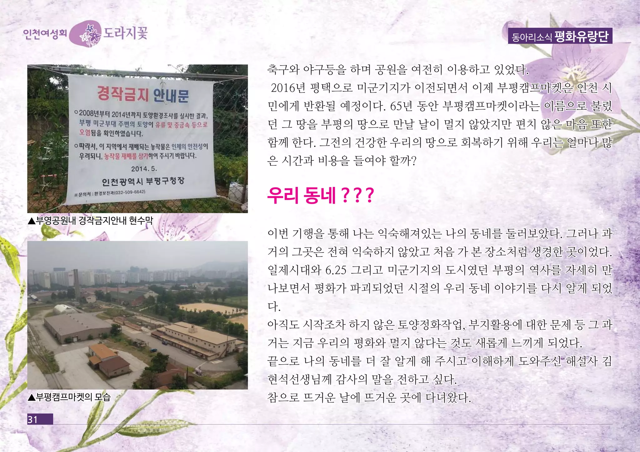 동아리소식 평화유랑단 
31 
축구와 야구등을 하며 공공원원을을 여여전전히히 이이용용하하고고 있있었었다다.. 
22001166년년 평평택택으으로로 미미군군기기지지가가 이이전전되되면면서서 이이제제 부부평평캠캠프프마마켓켓은은 인인천천 시시 
민민에에게게 반반환환될될 예예정정이이다다.. 6655년년 동동안안 부부평평캠캠프프마마켓켓이이라라는는 이이름름으으로로 불불렸렸 
던던 그그 땅땅을을 부부평평의의 땅땅으으로로 만만날날 날날이이 멀멀지지 않않았았지지만만 편편치치 않않은은 마마음음 또또한한 
함함께께 한한다다.. 그그전전의의 건건강강한한 우우리리의의 땅땅으으로로 회회복복하하기기 위위해해 우우리리는는 얼얼마마나나 많많 
은은 시시간간과과 비비용용을을 들들여여야야 할할까까?? 
우우리리 동동네네 ?????? 
이이번번 기기행행을을 통통해해 나나는는 익익숙숙해해져져있있는는 나나의의 동동네네를를 둘둘러러보보았았다다.. 그그러러나나 과과 
거거의의 그그곳곳은은 전전혀혀 익익숙숙하하지지 않않았았고고 처처음음 가가 본본 장장소소처처럼럼 생생경경한한 곳곳이이었었다다.. 
일일제제시시대대와와 66..2255 그그리리고고 미미군군기기지지의의 도도시시였였던던 부부평평의의 역역사사를를 자자세세히히 만만 
나나보보면면서서 평평화화가가 파파괴괴되되었었던던 시시절절의의 우우리리 동동네네 이이야야기기를를 다다시시 알알게게 되되었었 
다다.. 
아아직직도도 시시작작조조차차 하하지지 않않은은 토토양양정정화화작작업업,, 부부지지활활용용에에 대대한한 문문제제 등등 그그 과과 
거거는는 지지금금 우우리리의의 평평화화와와 멀멀지지 않않다다는는 것것도도 새새롭롭게게 느느끼끼게게 되되었었다다.. 
끝끝으으로로 나나의의 동동네네를를 더더 잘잘 알알게게 해해 주주시시고고 이이해해하하게게 도도와와주주신신 해해설설사사 김김 
현현석석선선생생님님께께 감감사사의의 말말을을 전전하하고고 싶싶다다.. 
참참으으로로 뜨뜨거거운운 날날에에 뜨뜨거거운운 곳곳에에 다다녀녀왔왔다다.. 
▲부부영영공공원원내내 경경작작금금지지안안내내 현현수수막막 
▲부부평평캠캠프프마마켓켓의의 모모습습 
 