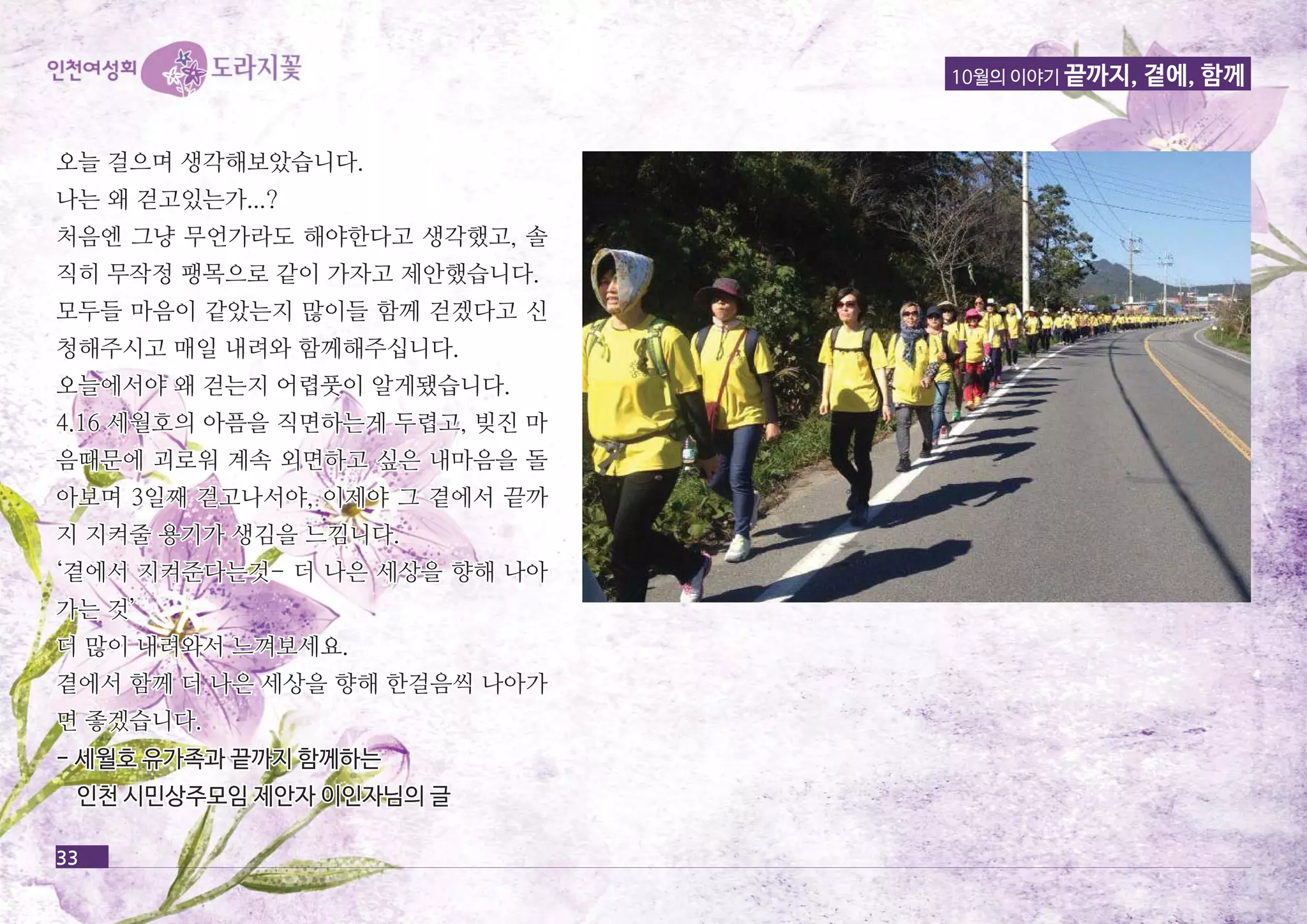 10월의 이야기 끝까지, 곁에, 함께 
오오늘늘 걸걸으으며며 생생각각해해보보았았습습니니다다.. 
나나는는 왜왜 걷걷고고있있는는가가......?? 
처처음음엔엔 그그냥냥 무무언언가가라라도도 해해야야한한다다고고 생생각각했했고고,, 솔솔 
직직히히 무무작작정정 팽팽목목으으로로 같같이이 가가자자고고 제제안안했했습습니니다다.. 
모모두두들들 마마음음이이 같같았았는는지지 많많이이들들 함함께께 걷걷겠겠다다고고 신신 
청청해해주주시시고고 매매일일 내내려려와와 함함께께해해주주십십니니다다.. 
오오늘늘에에서서야야 왜왜 걷걷는는지지 어어렵렵풋풋이이 알알게게됐됐습습니니다다.. 
44..1166 세세월월호호의의 아아픔픔을을 직직면면하하는는게게 두두렵렵고고,, 빚빚진진 마마 
음음때때문문에에 괴괴로로워워 계계속속 외외면면하하고고 싶싶은은 내내마마음음을을 돌돌 
아아보보며며 33일일째째 걷걷고고나나서서야야,, 이이제제야야 그그 곁곁에에서서 끝끝까까 
지지 지지켜켜줄줄 용용기기가가 생생김김을을 느느낌낌니니다다.. 
‘‘곁곁에에서서 지지켜켜준준다다는는것것-- 더더 나나은은 세세상상을을 향향해해 나나아아 
가가는는 것것’’ 
더더 많많이이 내내려려와와서서 느느껴껴보보세세요요.. 
곁곁에에서서 함함께께 더더 나나은은 세세상상을을 향향해해 한한걸걸음음씩씩 나나아아가가 
면면 좋좋겠겠습습니니다다.. 
-- 세세월월호호 유유가가족족과과 끝끝까까지지 함함께께하하는는 
인인천천 시시민민상상주주모모임임 제제안안자자 이이인인자자님님의의 글글 
33 
 