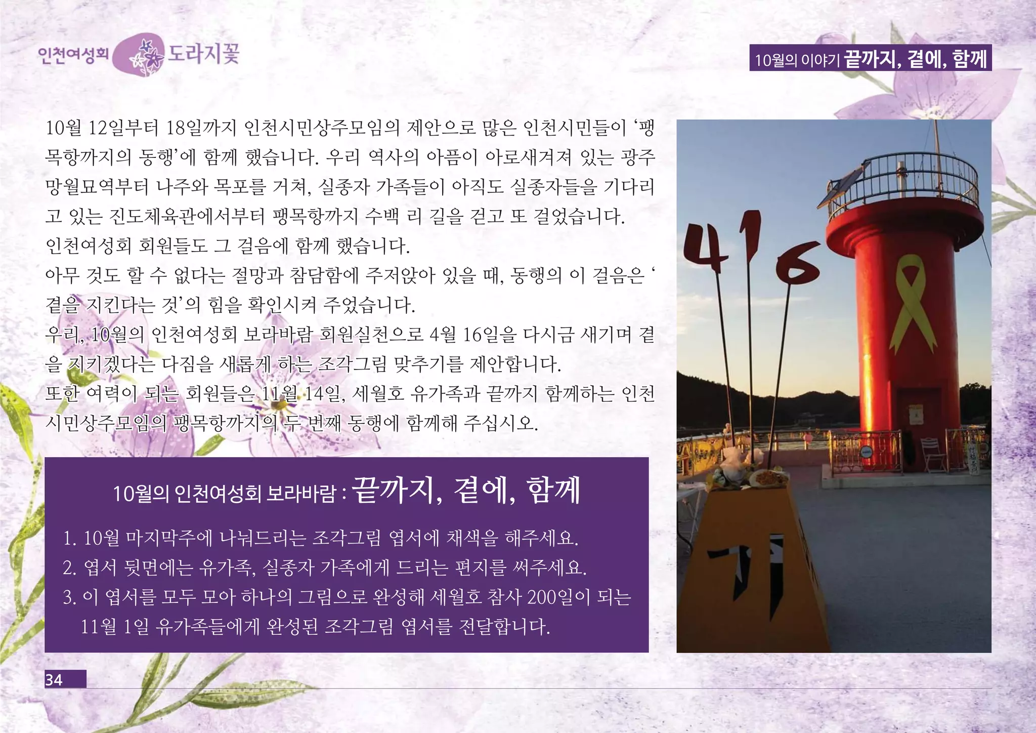 10월의 이야기 끝까지, 곁에, 함께 
10월 12일부터 18일까지 인천시민상주모임의 제제안안으으로로 많많은은 인인천천시시민민들들이이 ‘‘팽팽 
목목항항까까지지의의 동동행행’’에에 함함께께 했했습습니니다다.. 우우리리 역역사사의의 아아픔픔이이 아아로로새새겨겨져져 있있는는 광광주주 
망망월월묘묘역역부부터터 나나주주와와 목목포포를를 거거쳐쳐,, 실실종종자자 가가족족들들이이 아아직직도도 실실종종자자들들을을 기기다다리리 
고고 있있는는 진진도도체체육육관관에에서서부부터터 팽팽목목항항까까지지 수수백백 리리 길길을을 걷걷고고 또또 걸걸었었습습니니다다.. 
인인천천여여성성회회 회회원원들들도도 그그 걸걸음음에에 함함께께 했했습습니니다다.. 
아아무무 것것도도 할할 수수 없없다다는는 절절망망과과 참참담담함함에에 주주저저앉앉아아 있있을을 때때,, 동동행행의의 이이 걸걸음음은은 ‘‘ 
곁곁을을 지지킨킨다다는는 것것’’의의 힘힘을을 확확인인시시켜켜 주주었었습습니니다다.. 
우우리리,, 1100월월의의 인인천천여여성성회회 보보라라바바람람 회회원원실실천천으으로로 44월월 1166일일을을 다다시시금금 새새기기며며 곁곁 
을을 지지키키겠겠다다는는 다다짐짐을을 새새롭롭게게 하하는는 조조각각그그림림 맞맞추추기기를를 제제안안합합니니다다.. 
또또한한 여여력력이이 되되는는 회회원원들들은은 1111월월 1144일일,, 세세월월호호 유유가가족족과과 끝끝까까지지 함함께께하하는는 인인천천 
시시민민상상주주모모임임의의 팽팽목목항항까까지지의의 두두 번번째째 동동행행에에 함함께께해해 주주십십시시오오.. 
34 
10월의 인천여성회 보라바람 : 끝까지, 곁에, 함께 
1. 10월 마지막주에 나눠드리는 조각그림 엽서에 채색을 해주세요. 
2. 엽서 뒷면에는 유가족, 실종자 가족에게 드리는 편지를 써주세요. 
3. 이 엽서를 모두 모아 하나의 그림으로 완성해 세월호 참사 200일이 되는 
11월 1일 유가족들에게 완성된 조각그림 엽서를 전달합니다. 
 