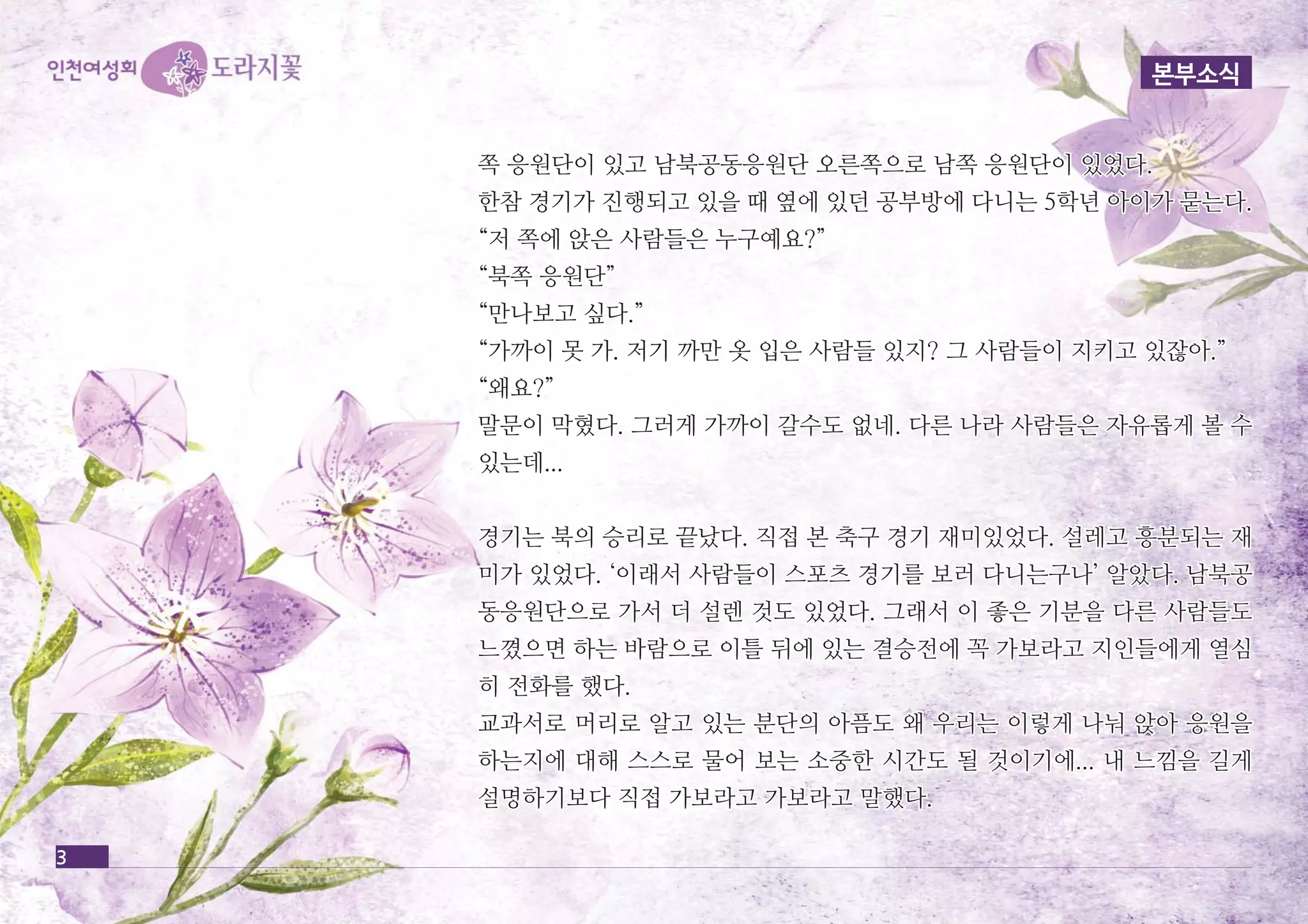 본부소식 
3 
쪽 응원단이 있고 남북공동응원단 오오른른쪽쪽으으로로 남남쪽쪽 응응원원단단이이 있있었었다다.. 
한한참참 경경기기가가 진진행행되되고고 있있을을 때때 옆옆에에 있있던던 공공부부방방에에 다다니니는는 55학학년년 아아이이가가 묻묻는는다다.. 
““저저 쪽쪽에에 앉앉은은 사사람람들들은은 누누구구예예요요??”” 
““북북쪽쪽 응응원원단단”” 
““만만나나보보고고 싶싶다다..”” 
““가가까까이이 못못 가가.. 저저기기 까까만만 옷옷 입입은은 사사람람들들 있있지지?? 그그 사사람람들들이이 지지키키고고 있있잖잖아아..”” 
““왜왜요요??”” 
말말문문이이 막막혔혔다다.. 그그러러게게 가가까까이이 갈갈수수도도 없없네네.. 다다른른 나나라라 사사람람들들은은 자자유유롭롭게게 볼볼 수수 
있있는는데데...... 
경경기기는는 북북의의 승승리리로로 끝끝났났다다.. 직직접접 본본 축축구구 경경기기 재재미미있있었었다다.. 설설레레고고 흥흥분분되되는는 재재 
미미가가 있있었었다다.. ‘‘이이래래서서 사사람람들들이이 스스포포츠츠 경경기기를를 보보러러 다다니니는는구구나나’’ 알알았았다다.. 남남북북공공 
동동응응원원단단으으로로 가가서서 더더 설설렌렌 것것도도 있있었었다다.. 그그래래서서 이이 좋좋은은 기기분분을을 다다른른 사사람람들들도도 
느느꼈꼈으으면면 하하는는 바바람람으으로로 이이틀틀 뒤뒤에에 있있는는 결결승승전전에에 꼭꼭 가가보보라라고고 지지인인들들에에게게 열열심심 
히히 전전화화를를 했했다다.. 
교교과과서서로로 머머리리로로 알알고고 있있는는 분분단단의의 아아픔픔도도 왜왜 우우리리는는 이이렇렇게게 나나눠눠 앉앉아아 응응원원을을 
하하는는지지에에 대대해해 스스스스로로 물물어어 보보는는 소소중중한한 시시간간도도 될될 것것이이기기에에...... 내내 느느낌낌을을 길길게게 
설설명명하하기기보보다다 직직접접 가가보보라라고고 가가보보라라고고 말말했했다다.. 
 