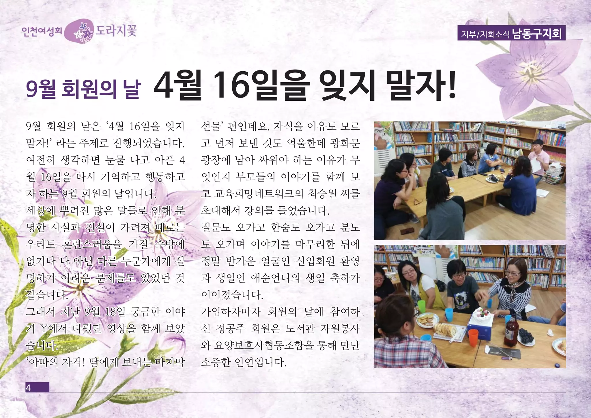 9월 회회원원의의 날날은은 ‘‘44월월 1166일일을을 잊잊지지 
말말자자!!’’ 라라는는 주주제제로로 진진행행되되었었습습니니다다.. 
여여전전히히 생생각각하하면면 눈눈물물 나나고고 아아픈픈 44 
월월 1166일일을을 다다시시 기기억억하하고고 행행동동하하고고 
자자 하하는는 99월월 회회원원의의 날날입입니니다다.. 
세세상상에에 뿌뿌려려진진 많많은은 말말들들로로 인인해해 분분 
명명한한 사사실실과과 진진실실이이 가가려려져져 때때로로는는 
우우리리도도 혼혼란란스스러러움움을을 가가질질 수수밖밖에에 
없없거거나나 나나 아아닌닌 다다른른 누누군군가가에에게게 설설 
명명하하기기 어어려려운운 문문제제들들도도 있있었었던던 것것 
같같습습니니다다.. 
그그래래서서 지지난난 99월월 1188일일 궁궁금금한한 이이야야 
기기 YY에에서서 다다뤘뤘던던 영영상상을을 함함께께 보보았았 
습습니니다다.. 
‘‘아아빠빠의의 자자격격!! 딸딸에에게게 보보내내는는 마마지지막막 
선선물물’’ 편편인인데데요요.. 자자식식을을 이이유유도도 모모르르 
고고 먼먼저저 보보낸낸 것것도도 억억울울한한데데 광광화화문문 
광광장장에에 남남아아 싸싸워워야야 하하는는 이이유유가가 무무 
엇엇인인지지 부부모모들들의의 이이야야기기를를 함함께께 보보 
고고 교교육육희희망망네네트트워워크크의의 최최승승원원 씨씨를를 
초초대대해해서서 강강의의를를 들들었었습습니니다다.. 
질질문문도도 오오가가고고 한한숨숨도도 오오가가고고 분분노노 
도도 오오가가며며 이이야야기기를를 마마무무리리한한 뒤뒤에에 
정정말말 반반가가운운 얼얼굴굴인인 신신입입회회원원 환환영영 
과과 생생일일인인 애애순순언언니니의의 생생일일 축축하하가가 
이이어어졌졌습습니니다다.. 
가가입입하하자자마마자자 회회원원의의 날날에에 참참여여하하 
신신 정정공공주주 회회원원은은 도도서서관관 자자원원봉봉사사 
와와 요요양양보보호호사사협협동동조조합합을을 통통해해 만만난난 
소소중중한한 인인연연입입니니다다.. 
4 
지부/지회소식 남동구지회 
99월월 회회원원의의 날날 44월월 1166일일을을 잊잊지지 말말자자!! 
 