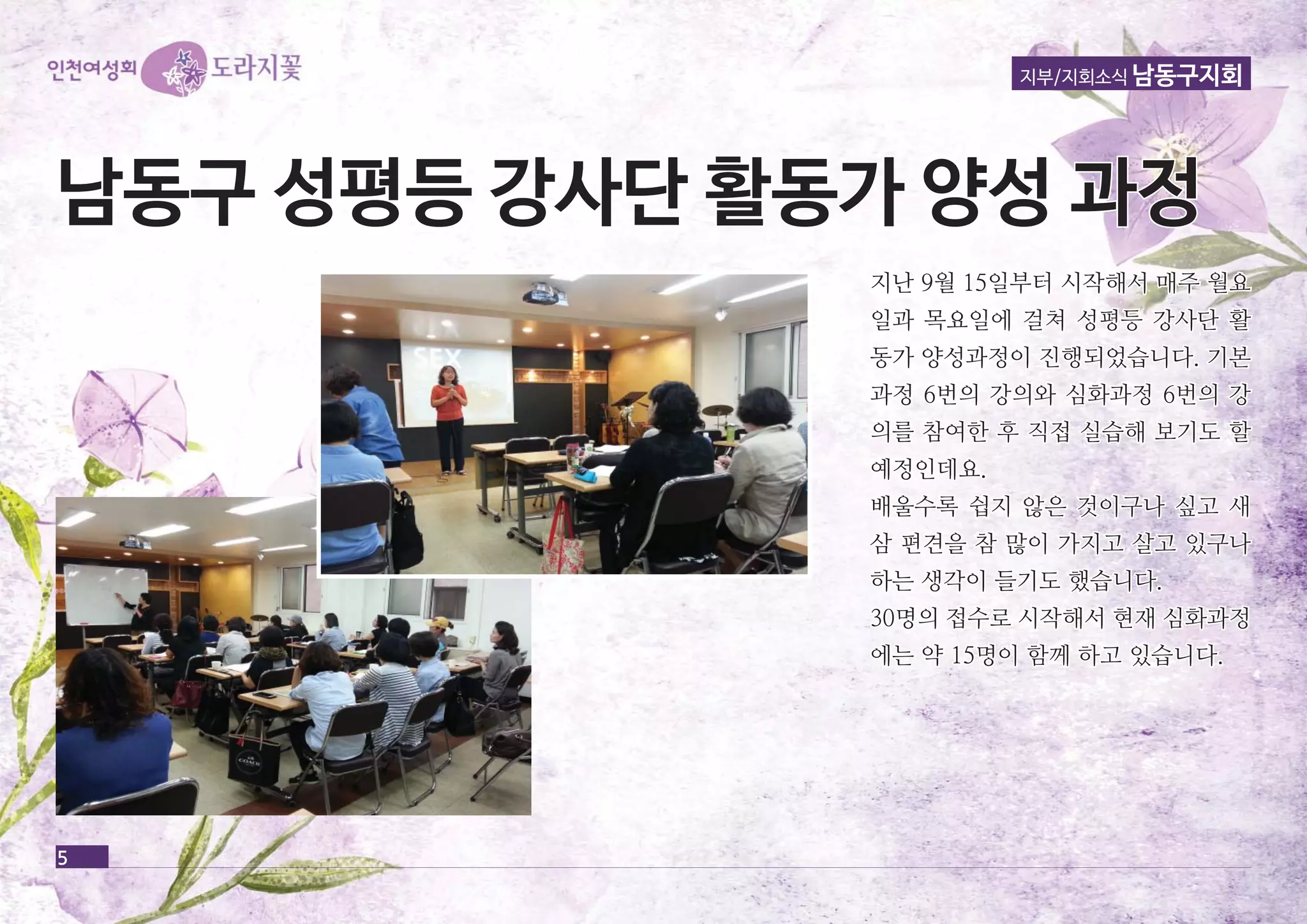 남남동동구구 성성평평등등 강강사사단단 활활동동가가 양양성성 과과정정 
5 
지부/지회소식 남동구지회 
지난 99월월 1155일일부부터터 시시작작해해서서 매매주주 월월요요 
일일과과 목목요요일일에에 걸걸쳐쳐 성성평평등등 강강사사단단 활활 
동동가가 양양성성과과정정이이 진진행행되되었었습습니니다다.. 기기본본 
과과정정 66번번의의 강강의의와와 심심화화과과정정 66번번의의 강강 
의의를를 참참여여한한 후후 직직접접 실실습습해해 보보기기도도 할할 
예예정정인인데데요요.. 
배배울울수수록록 쉽쉽지지 않않은은 것것이이구구나나 싶싶고고 새새 
삼삼 편편견견을을 참참 많많이이 가가지지고고 살살고고 있있구구나나 
하하는는 생생각각이이 들들기기도도 했했습습니니다다.. 
3300명명의의 접접수수로로 시시작작해해서서 현현재재 심심화화과과정정 
에에는는 약약 1155명명이이 함함께께 하하고고 있있습습니니다다.. 
 