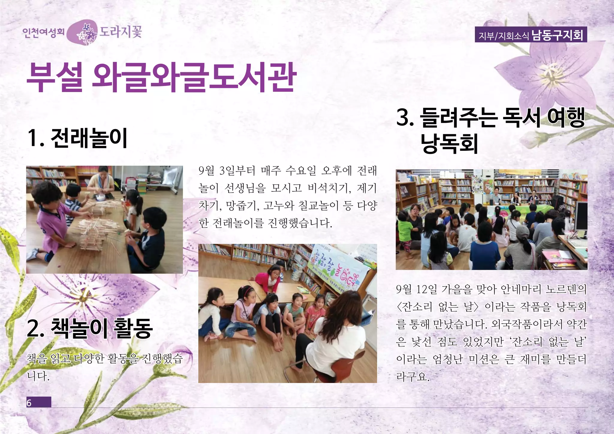 6 
지부/지회소식 남동구지회 
부부설설 와와글글와와글글도도서서관관 
11.. 전전래래놀놀이이 
99월월 33일일부부터터 매매주주 수수요요일일 오오후후에에 전전래래 
놀놀이이 선선생생님님을을 모모시시고고 비비석석치치기기,, 제제기기 
차차기기,, 망망줍줍기기,, 고고누누와와 칠칠교교놀놀이이 등등 다다양양 
한한 전전래래놀놀이이를를 진진행행했했습습니니다다.. 
22.. 책책놀놀이이 활활동동 
33.. 들들려려주주는는 독독서서 여여행행 
낭낭독독회회 
책책을을 읽읽고고 다다양양한한 활활동동을을 진진행행했했습습 
니니다다.. 
99월월 1122일일 가가을을을을 맞맞아아 안안네네마마리리 노노르르덴덴의의 
<<잔잔소소리리 없없는는 날날>> 이이라라는는 작작품품을을 낭낭독독회회 
를를 통통해해 만만났났습습니니다다.. 외외국국작작품품이이라라서서 약약간간 
은은 낯낯선선 점점도도 있있었었지지만만 ‘‘잔잔소소리리 없없는는 날날’’ 
이이라라는는 엄엄청청난난 미미션션은은 큰큰 재재미미를를 만만들들더더 
라라구구요요.. 
 