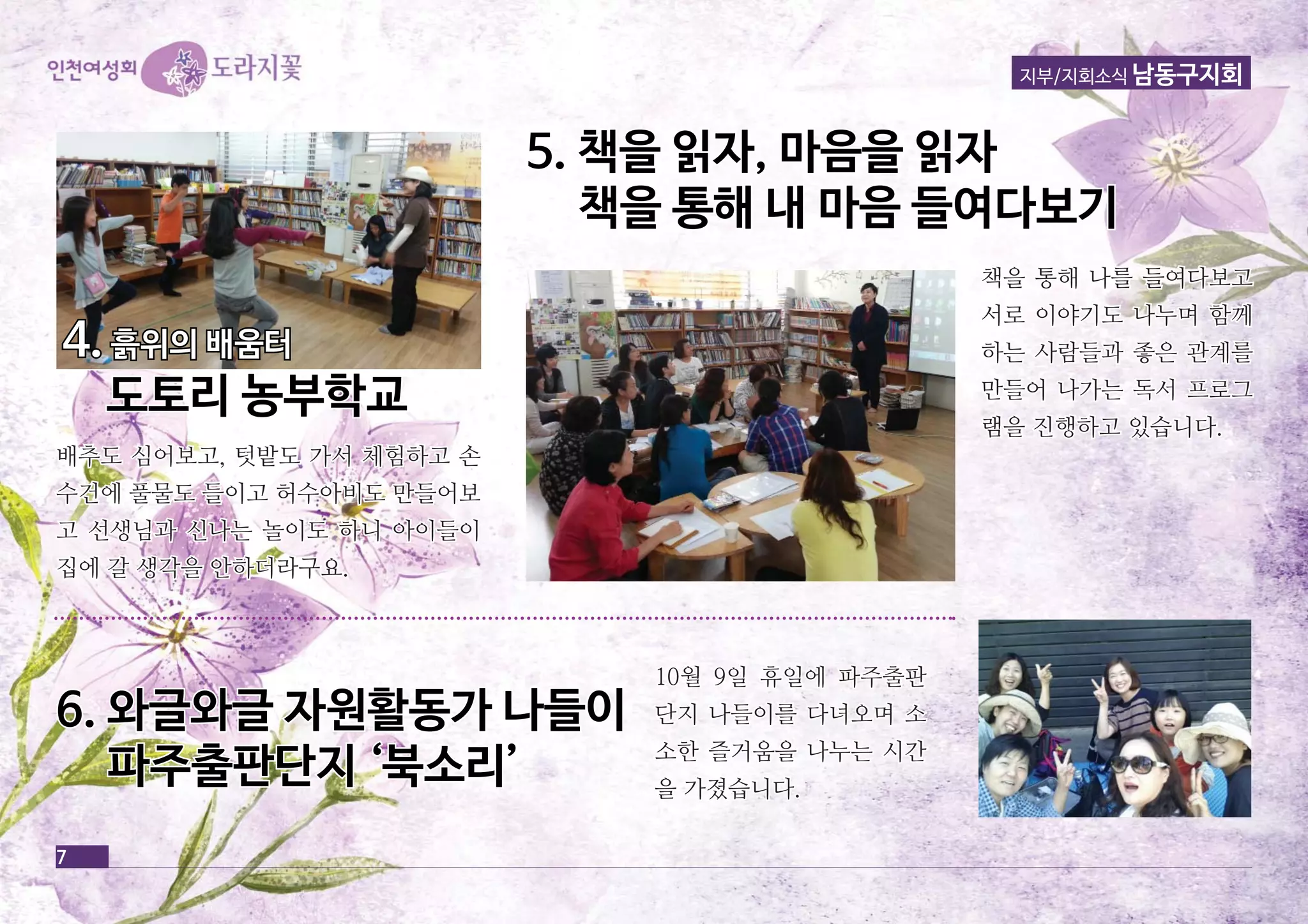 7 
지부/지회소식 남동구지회 
배추도 심심어어보보고고,, 텃텃밭밭도도 가가서서 체체험험하하고고 손손 
수수건건에에 풀풀물물도도 들들이이고고 허허수수아아비비도도 만만들들어어보보 
고고 선선생생님님과과 신신나나는는 놀놀이이도도 하하니니 아아이이들들이이 
집집에에 갈갈 생생각각을을 안안하하더더라라구구요요.. 
55.. 책책을을 읽읽자자,, 마마음음을을 읽읽자자 
책책을을 통통해해 내내 마마음음 들들여여다다보보기기 
66.. 와와글글와와글글 자자원원활활동동가가 나나들들이이 
파파주주출출판판단단지지 ‘‘북북소소리리’’ 
책책을을 통통해해 나나를를 들들여여다다보보고고 
서서로로 이이야야기기도도 나나누누며며 함함께께 
하하는는 사사람람들들과과 좋좋은은 관관계계를를 
만만들들어어 나나가가는는 독독서서 프프로로그그 
램램을을 진진행행하하고고 있있습습니니다다.. 
1100월월 99일일 휴휴일일에에 파파주주출출판판 
단단지지 나나들들이이를를 다다녀녀오오며며 소소 
소소한한 즐즐거거움움을을 나나누누는는 시시간간 
을을 가가졌졌습습니니다다.. 
44.. 흙흙위위의의 배배움움터터 
도도토토리리 농농부부학학교교 
 