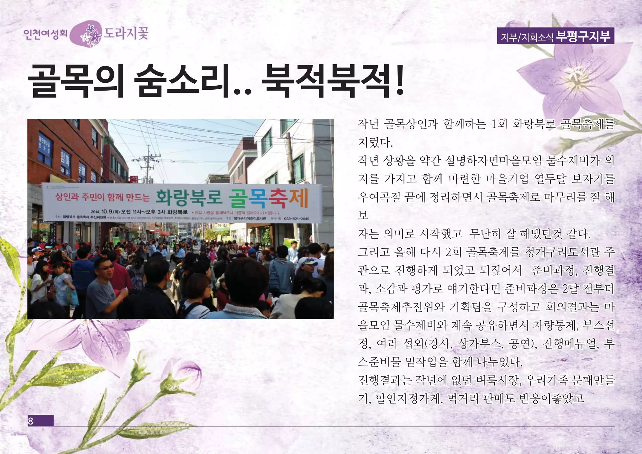 지부/지회소식 부평구지부 
골골목목의의 숨숨소소리리.... 북북적적북북적적!! 
8 
작년 골목상인과 함함께께하하는는 11회회 화화랑랑북북로로 골골목목축축제제를를 
치치렀렀다다.. 
작작년년 상상황황을을 약약간간 설설명명하하자자면면마마을을모모임임 물물수수제제비비가가 의의 
지지를를 가가지지고고 함함께께 마마련련한한 마마을을기기업업 열열두두달달 보보자자기기를를 
우우여여곡곡절절 끝끝에에 정정리리하하면면서서 골골목목축축제제로로 마마무무리리를를 잘잘 해해 
보 
자자는는 의의미미로로 시시작작했했고고 무무난난히히 잘잘 해해냈냈던던것것 같같다다.. 
그그리리고고 올올해해 다다시시 22회회 골골목목축축제제를를 청청개개구구리리도도서서관관 주주 
관관으으로로 진진행행하하게게 되되었었고고 되되짚짚어어서서 준준비비과과정정,, 진진행행결결 
과과,, 소소감감과과 평평가가로로 얘얘기기한한다다면면 준준비비과과정정은은 22달달 전전부부터터 
골골목목축축제제추추진진위위와와 기기획획팀팀을을 구구성성하하고고 회회의의결결과과는는 마마 
을을모모임임 물물수수제제비비와와 계계속속 공공유유하하면면서서 차차량량통통제제,, 부부스스선선 
정정,, 여여러러 섭섭외외((강강사사,, 상상가가부부스스,, 공공연연)),, 진진행행메메뉴뉴얼얼,, 부부 
스스준준비비물물 밑밑작작업업을을 함함께께 나나누누었었다다.. 
진진행행결결과과는는 작작년년에에 없없던던 벼벼룩룩시시장장,, 우우리리가가족족 문문패패만만들들 
기기,, 할할인인지지정정가가게게,, 먹먹거거리리 판판매매도도 반반응응이이좋좋았았고고 
 