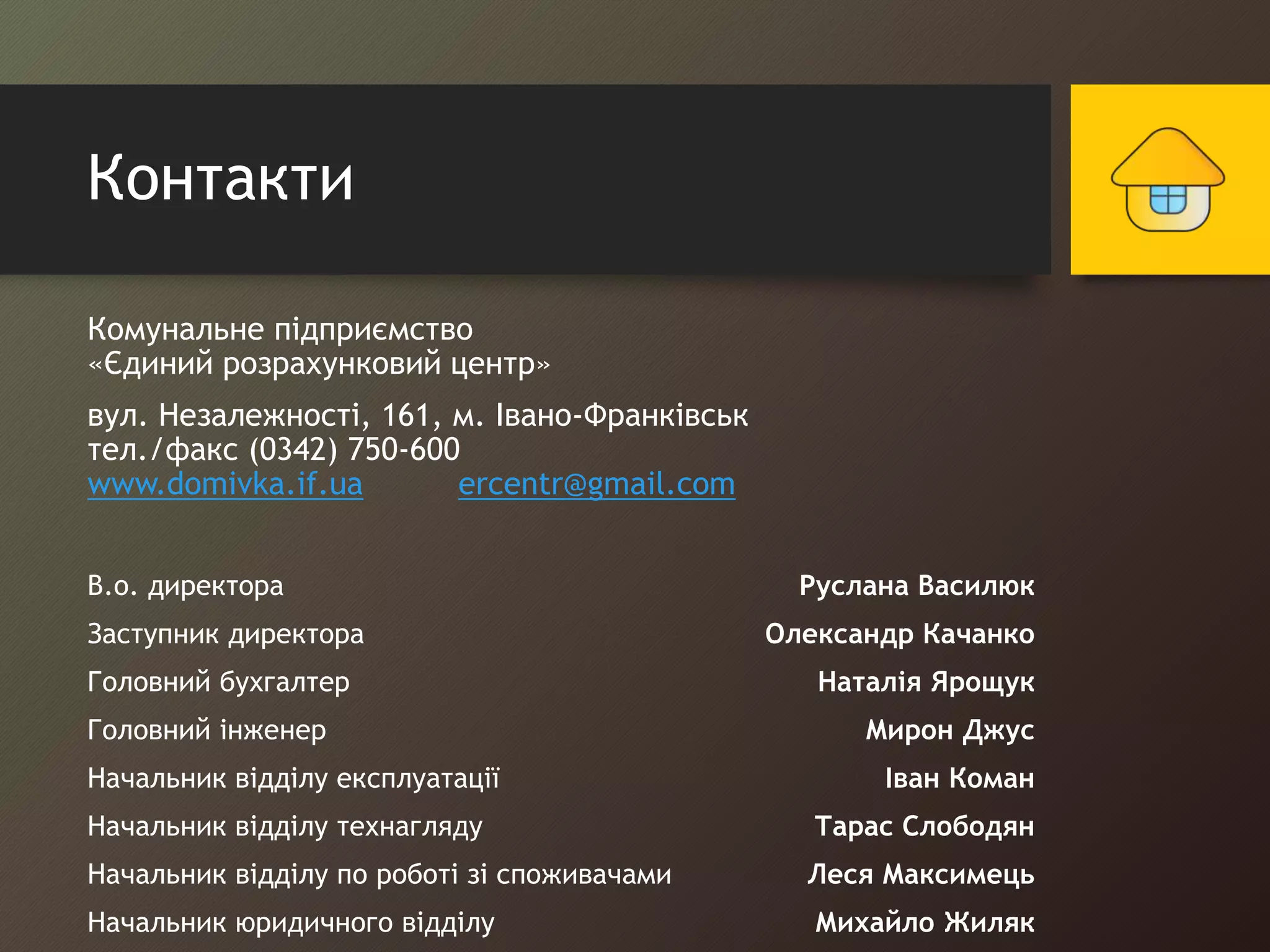Контакти 
Комунальне підприємство 
«Єдиний розрахунковий центр» 
вул. Незалежності, 161, м. Івано-Франківськ 
тел./факс (0342) 750-600 
www.domivka.if.ua ercentr@gmail.com 
В.о. директора Руслана Василюк 
Заступник директора Олександр Качанко 
Головний бухгалтер Наталія Ярощук 
Головний інженер Мирон Джус 
Начальник відділу експлуатації Іван Коман 
Начальник відділу технагляду Тарас Слободян 
Начальник відділу по роботі зі споживачами Леся Максимець 
Начальник юридичного відділу Михайло Жиляк 
