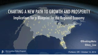 CHARTING A NEW PATH TO GROWTH AND PROSPERITY 
Implications for a Blueprint for the Regional Economy 
Metropolitan Policy Program 
at BROOKINGS 
@BrookingsMetro 
@Amy_Liuw 
Portland, OR • October 14, 2014 1 
 