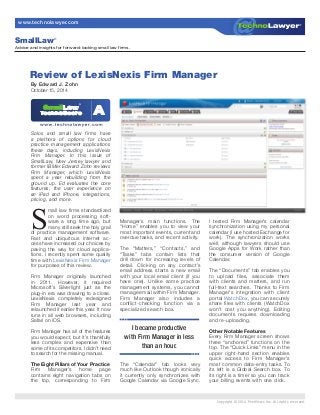 Copyright © 2014 PeerViews Inc. All rights reserved.
www.technolawyer.com
Solos and small law firms have
a plethora of options for cloud
practice management applications
these days, including LexisNexis
Firm Manager. In this issue of
SmallLaw, New Jersey lawyer and
former IBMer Edward Zohn reviews
Firm Manager, which LexisNexis
spent a year rebuilding from the
ground up. Ed evaluates the core
features, the user experience on
an iPad and iPhone, integrations,
pricing, and more.
S
mall law firms standardized
on word processing soft-
ware a long time ago, but
many still seek the holy grail
of practice management software.
Fast and ubiquitous Internet ac-
cess have increased our choices by
paving the way for cloud applica-
tions. I recently spent some quality
time with LexisNexis Firm Manager
for purposes of this review.
Firm Manager originally launched
in 2011. However, it required
Microsoft’s Silverlight just as the
plug-in era was drawing to a close.
LexisNexis completely redesigned
Firm Manager last year and
relaunched it earlier this year. It now
runs in all web browsers, including
Safari on iOS.
Firm Manager has all of the features
you would expect, but it’s thankfully
less complex and expensive than
some of its competitors. I didn’t need
to search for the missing manual.
The Eight Pillars of Your Practice
Firm Manager’s home page
contains eight navigation tabs on
the top, corresponding to Firm
Manager’s main functions. The
“Home” enables you to view your
most important events, current and
overdue tasks, and recent activity.
The “Matters,” “Contacts,” and
“Tasks” tabs contain lists that
drill down for increasing levels of
detail. Clicking on any contact’s
email address starts a new email
with your local email client (if you
have one). Unlike some practice
management systems, you cannot
manage email within Firm Manager.
Firm Manager also includes a
conflict-checking function via a
specialized search box.
The “Calendar” tab looks very
much like Outlook though ironically
it currently only synchronizes with
Google Calendar via Google Sync.
I tested Firm Manager’s calendar
synchronization using my personal
calendar (I use hosted Exchange for
work). The synchronization works
well, although lawyers should use
Google Apps for Work rather than
the consumer version of Google
Calendar.
The “Documents” tab enables you
to upload files, associate them
with clients and matters, and run
full-text searches. Thanks to Firm
Manager’s integration with client
portal WatchDox, you can securely
share files with clients (WatchDox
won’t cost you anything). Editing
documents requires downloading
and re-uploading.
Other Notable Features
Every Firm Manager screen shows
three “anchored” functions on the
top. The “Quick Links” menu in the
upper right-hand section enables
quick access to Firm Manager’s
most common data-entry tasks. To
its left is a Global Search box. To
its right is a timer so you can track
your billing events with one click.
Review of LexisNexis Firm Manager
By Edward J. Zohn
October 15, 2014
Advice and insights for forward-looking small law firms.
SmallLaw®
I became productive
with Firm Manager in less
than an hour.
 