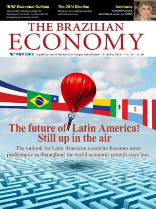A publication of the Getulio Vargas Foundation • October 2014 • vol. 6 • nº 10
THE BRAZILIAN
ECONOMY
IBRE Economic Outlook
The growth outlook is better for
developed countries, but the risks for
emerging economies remain
The 2014 Election
Whoever wins will have to deal
with the economy
Interview
Otaviano Canuto,
World Bank expert on BRICS
The future of Latin America?
Still up in the air
The outlook for Latin American countries becomes more
problematic as throughout the world economic growth stays low.
 