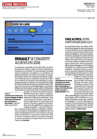 ANTONY PARC II 10 PLACE DU GENERAL DE GAULLE BP 20156 
92186 ANTONY CEDEX - 01 77 92 92 92 
16/22 OCT 14 
Hebdomadaire 
OJD : 28323 
Surface approx. (cm²) : 9537 
N° de page : 28,29,30,...,50 
Page 11/22 
DEVIS EN LIGNE 
LE DÉCLIC 
« Renault a pris conscience de 
l'aspect stratégique du digital 
autant pour son image que 
pour son business. » 
MALO GAUDRY, LE DIRECTEUR 
GÉNERAL ADJOINT D'EKINO 
LIPPI2 
6938961400505/GPP/OTO/3 
Tous droits réservés à l'éditeur 
FREINAGE 
DISTRIBUTION 
RENAULT SE CONVERTIT 
AU DEVIS EN LIGNE 
Le constructeur automobile a lancé, début 2013, un service 
permettant de réaliser en ligne un devis de réparation ou 
d'entretien de son véhicule. Cet outil multicanal, accessible 
depuis un ordinateur, une tablette ou un smartphone, est 
proposé gratuitement aux clients de la marque au losange. 
De la prise de rendez-vous au paiement de la facture en ligne, 
tout a été fait pour que le conducteur n'ait plus qu'à dépo-ser 
son véhicule en concession. Pour développer ce service 
innovant, Renault s'est appuyé sur l'entreprise Ekino, filiale 
de Fullsix et partenaire du groupe automobile depuis 2007 
pour la mise en place de sa stratégie digitale. La principale 
difficulté a été de centraliser un grand nombre d'informations 
en provenance du constructeur et des concessionnaires pour 
proposer, en fonction du numéro d'imma-triculation 
fourni par le client, un argumen-taire 
commercial et marketing comprenant 
notamment l'affichage de promotions. «Face 
à une concurrence de plus en plus forte, le 
devis en ligne donne un coup de jeune aux 
services d'entretien proposés par Renault. 
Nous avons été agréablement surpris par les 
résultats enregistrés», commente Malo Gau-dry, 
le directeur général adjoint et cofondateur d'Ekino. 
Avec un volume de contacts générés multiplié par dix et un 
taux de transformation de 30 %, soit un devis sur trois qui 
amène une facturation, le succès est au rendez-vous. Pour 
le moment uniquement réserve aux clients de Renault, 
ce service sera étendu à la marque Dacia d'ici à la fin de 
l'année, ii JULIEN BONNET 
CHEZ ALTRICS, VOTRE 
CARTE EN QUELQUES CUCS 
Avec protoelectronique.com, Altrics révolu-tionne 
le prototypage de cartes électroniques. 
Ce service facilite la vie des industriels qui 
mettent sur le marché des produits embar-quant 
de l'intelligence. Pour leurs prototypes, 
ils doivent commander des petites séries de 
cartes, mais les échéances annoncées sont 
longues, de l'ordre de trois à cinq semaines. 
«Avec notre solution, les délais sont de cinq, 
huit ou douxe jours, selon les besoins», 
affirme Damien Rossignon, le PDG d'Altrics 
(27 salariés, 12,3 millions d'euros de chiffre 
d'affaires). L'industriel alsacien a mis au 
point un processus entièrement informatisé. 
L'automatisation des devis permet au client 
de vérifier la disponibilité des composants, 
LE DÉCLIC 
« Submergés par une grosse 
commande, nous avions 
automatisé nos processus. 
Cela n'existait nulle part 
ailleurs, d'où l'idée d'en faire 
profiter nos clients. » 
DAMIEN ROSSIGNON, LE PDG 
d'ajuster le nombre de cartes 
en fonction du budget et de 
suivre en ligne l'avancement 
du projet. En interne, Altrics 
a développé un logiciel d'aide 
au placement des composants 
afin de garantir la qualité des 
cartes. Lancé en janvier, le ser-vice 
protoelectronique.com 
connaît une croissance rapide, 
Altrics ayant fabriqué en cinq mois le volume 
de prototypes réalisé d'ordinaire en un an. 
Damien Rossignon compte bien continuer 
à le développer. «C'est une offre unique sur 
le marché et nous prévoyons de la déployer 
à l'international», indique le PDG qui table 
sur 80 recrutements au cours des cinq pro-chaines 
années. •• FRÊDÉRIC PARISOT 
 