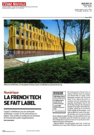ANTONY PARC II 10 PLACE DU GENERAL DE GAULLE BP 20156 
92186 ANTONY CEDEX - 01 77 92 92 92 
16/22 OCT 14 
Hebdomadaire 
OJD : 28323 
Surface approx. (cm²) : 9537 
N° de page : 28,29,30,...,50 
Page 20/22 
Sitôt ouvert, le Hub Créatic, une vaste pépinière numérique nantaise, accueille déjà une cinquantaine de start-up. 
Numérique 
LA FRENCH TECH 
SE FAIT LABEL 
L'appel à candidatures pour les métropoles 
numériques a suscité un bel enthousiasme en 
régions, alors qu'elles ne profiteront pas forcément 
de financements publics supplémentaires. 
PAR SYLVAIN ARNULF 
LIPPI2 
6938961400505/GPP/OTO/3 
Tous droits réservés à l'éditeur 
UNEENVELOPPE 
DE 215 MILLIONS 
• 200 millions d'euros 
via des incubateurs privés 
• 15 millions d'euros 
pour des actions de 
visibilité internationale 
On connaissait le french kiss en 
amour, la french touch en musique 
et le french flair en rugby, il faut 
désormais compter avec la French 
Tech! C'est, depuis fm 2013, le 
nouveau nom. du programme des 
quartiers numériques, dont le but 
est de faire émerger des champions 
français d'envergure internationale. 
Le label, piloté par le secrétariat 
d'État chargé du Numérique, s'est 
doté au début de l'année d'une iden-tité 
visuelle, avec un coq rose stylisé 
• Janvier 2015 
Attribution des premiers 
crédits 
SOURCE MISSION FRENCH TECH 
façon origami en guise de logo, et d'une feuille de route. Au 
passage, la démarche passe de l'échelle du quartier à celle 
de la métropole et l'accent est mis sur le rayonnement inter-national 
des start-up françaises. 
Objectif affiché : voir plus grand, plus loin, et bâtir les 
fondations de ce que Fleur Pellerin nommait, lorsqu'elle 
 