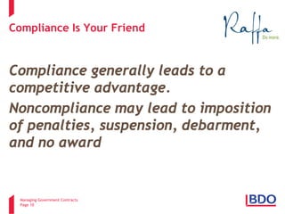 Managing Government Contracts 
Page 10 
Compliance Is Your Friend 
Compliance Is Your Friend 
Compliance generally leads to a competitive advantage. 
Noncompliance may lead to imposition of penalties, suspension, debarment, and no award  