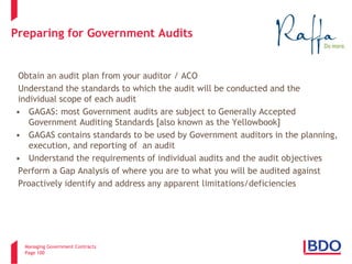 Managing Government Contracts 
Page 100 
Preparing for Government Audits 
Obtain an audit plan from your auditor / ACO Understand the standards to which the audit will be conducted and the individual scope of each audit 
• 
GAGAS: most Government audits are subject to Generally Accepted Government Auditing Standards [also known as the Yellowbook] 
• 
GAGAS contains standards to be used by Government auditors in the planning, execution, and reporting of an audit 
• 
Understand the requirements of individual audits and the audit objectives Perform a Gap Analysis of where you are to what you will be audited against Proactively identify and address any apparent limitations/deficiencies 
100 
 