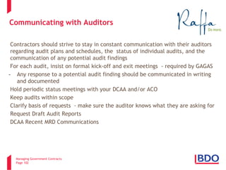 Managing Government Contracts 
Page 102 
Communicating with Auditors 
Contractors should strive to stay in constant communication with their auditors regarding audit plans and schedules, the status of individual audits, and the communication of any potential audit findings 
For each audit, insist on formal kick-off and exit meetings - required by GAGAS 
- 
Any response to a potential audit finding should be communicated in writing and documented Hold periodic status meetings with your DCAA and/or ACO Keep audits within scope Clarify basis of requests - make sure the auditor knows what they are asking for Request Draft Audit Reports DCAA Recent MRD Communications 
102 
 