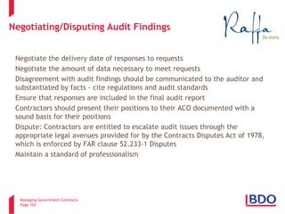 Managing Government Contracts 
Page 103 
Negotiating/Disputing Audit Findings 
Negotiate the delivery date of responses to requests 
Negotiate the amount of data necessary to meet requests 
Disagreement with audit findings should be communicated to the auditor and substantiated by facts - cite regulations and audit standards 
Ensure that responses are included in the final audit report 
Contractors should present their positions to their ACO documented with a sound basis for their positions 
Dispute: Contractors are entitled to escalate audit issues through the appropriate legal avenues provided for by the Contracts Disputes Act of 1978, which is enforced by FAR clause 52.233-1 Disputes 
Maintain a standard of professionalism 
103 
 