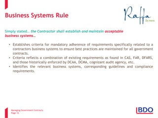 Managing Government Contracts 
Page 12 
Business Systems Rule Simply stated… the Contractor shall establish and maintain acceptable business systems… 
• 
Establishes criteria for mandatory adherence of requirements specifically related to a contractors business systems to ensure best practices are maintained for all government contracts. 
• 
Criteria reflects a combination of existing requirements as found in CAS, FAR, DFARS, and those historically enforced by DCAA, DCMA, cognizant audit agency, etc. 
• 
Identifies the relevant business systems, corresponding guidelines and compliance requirements.  