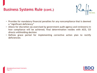 Managing Government Contracts 
Page 13 
Business Systems Rule (cont.) 
• 
Provides for mandatory financial penalties for any noncompliance that is deemed a “significant deficiency” 
• 
Allows for discretion (as exercised by government audit agency and reviewers) in how compliance will be achieved; final determination resides with ACO, CO directs withholding decision 
• 
Defines grace period for implementing corrective action plan to rectify deficiencies  