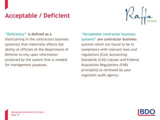 Managing Government Contracts 
Page 14 
Acceptable / Deficient 
“Deficiency” is defined as a 
shortcoming in the contractors business 
system(s) that materially affects the 
ability of officials of the Department of 
Defense to rely upon information 
produced by the system that is needed 
for management purposes. 
“Acceptable contractor business systems” are contractor business systems which are found to be in compliance with relevant laws and regulations [Cost Accounting Standards (CAS) clauses and Federal Acquisition Regulations (FAR) principles] as reviewed by your cognizant audit agency.  