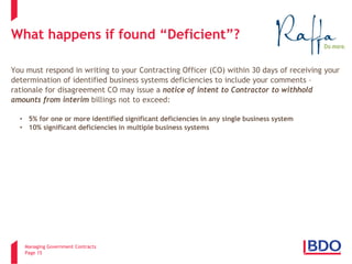 Managing Government Contracts 
Page 15 
What happens if found “Deficient”? You must respond in writing to your Contracting Officer (CO) within 30 days of receiving your determination of identified business systems deficiencies to include your comments – rationale for disagreement CO may issue a notice of intent to Contractor to withhold amounts from interim billings not to exceed: 
• 
5% for one or more identified significant deficiencies in any single business system 
• 
10% significant deficiencies in multiple business systems  
