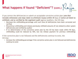 Managing Government Contracts 
Page 16 
What happens if found “Deficient”? (cont.) If you correct the deficiencies or submit an acceptable corrective action plan (one that includes milestones and steps taken to eliminate issues) within 45 days of notice of intent to withhold, and as verified by the cognizant audit agency (auditor), the CO may: 
• 
Decrease the withholding percentage until such time all deficiencies have been corrected and verified 
• 
Discontinue withholding and release previously withheld amounts (if not related to other system deficiencies) and verified by auditor 
• 
If no determination of the corrective action plan by the CO has been made within 90 days, withholding could be reduced by 50%, but not release payment for previous withholdings If the corrective plan is not followed and the deficiencies continue to exist, the CO may: 
• 
Increase the withholding percentage if the corrective action plan is not followed and deficiencies continue to exist  