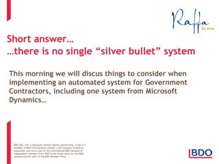 BDO USA, LLP, a Delaware limited liability partnership, is the U.S. 
member of BDO International Limited, a UK company limited by 
guarantee, and forms part of the international BDO network of 
independent member firms. BDO is the brand name for the BDO 
network and for each of the BDO Member Firms. 
Short answer… …there is no single “silver bullet” system 
This morning we will discus things to consider when implementing an automated system for Government Contractors, including one system from Microsoft Dynamics…  