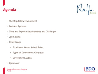 Managing Government Contracts 
Page 2 
Agenda 
• 
The Regulatory Environment 
• 
Business Systems 
• 
Time and Expense Requirements and Challenges 
• 
Job Costing 
• 
Other Issues 
• 
Provisional Versus Actual Rates 
• 
Types of Government Contracts 
• 
Government Audits 
• 
Questions?  