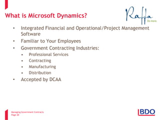 Managing Government Contracts 
Page 20 
What is Microsoft Dynamics? 
• 
Integrated Financial and Operational/Project Management Software 
• 
Familiar to Your Employees 
• 
Government Contracting Industries: 
• 
Professional Services 
• 
Contracting 
• 
Manufacturing 
• 
Distribution 
• 
Accepted by DCAA 
2 
 